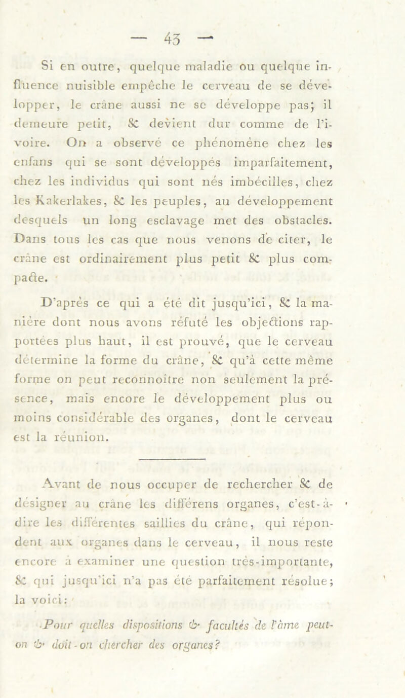 45 Si en outre, quelque maladie ou quelque in- fluence nuisible empeche le cerveau de se deve- lopper, le cräne aussi ne se developpe pasj il tleineu re petit, Sc devient dur comme de l’i- voire. On a observe ce phenomene chez les c-nfans qui se sont developpes imparfaitement, chez les individus qui sont nes imbecilles, chez les Kakerlakes, & les peuples, au developpement desquels un long esclavage met des obstacles. Dans tous les cas que nous venons de citer, le cräne est ordinairement plus petit 8c plus com- pacte. D'apres ce qui a ete dit jusqu’ici, & la ma- niere dont nous avons refute les objedions rap- portees plus haut, il est prouve, que le cerveau determine la forme du cräne, Sc qu’ä cette meme forme on peut reconnoitre non seulement la pre- sence, mais encore le developpement plus ou moins considerable des Organes, dont le cerveau est la reunion. Avant de nous occuper de rechercher Sc de designer au cräne les dili'erens Organes, c’est-ä- dire les differentes saillies du cräne, qui repon- dent aus Organes dans le cerveau, il nous reste encore ä exarniner une ([uestion tres-importante, qui jusqu’ici n’a pas ete parfaitement resolue; la voici: ■ ■Pour (juelles dispositions & facukes de tarne peut- on -b‘ duit -ori chercher des orgcines?