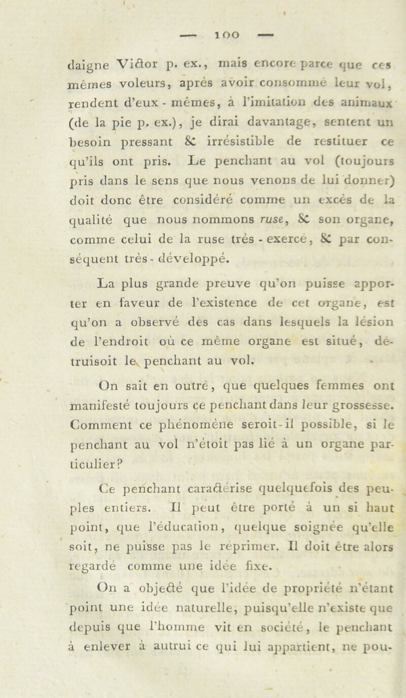 claigne Vi&or p. ex., mais encore parce que ces meraes voleurs, apres avoir consomme leur vol, rendent d’eux - meines, ä limitation des arhmaux (de la pie p. ex.), je dirai davantage, sentent un besoin pressant &C irresistible de restituer ce qu’ils ont pris. Le penchant au vol (toujours pris dans le sens que nous venous de lui doriner) doit donc etre considere comrne un exces de la qualite que nous nommons ruse, Sc son organe, comine celui de la ruse tres -exerce, Sc par con- sequent tres - developpe. La plus grande preuve qu’on puisse appor- ter en faveur de l’existence de cet organe, est qu’on a observe des cas dans lesquels la lesion de l’endroit oü ce meme organe est situe, de- truisoit lev penchant au vol. On sait en outre, que quelques femmes ont manifeste toujours ce penchant dans leur grossesse. Comment ce phenomene seroit-il possible, si le penchant au vol n’etoit pas lie ä un organe par- liculier ? Ce penchant carafterise quelquefois des peu- ples entiers. II peut etre porte ä un si haut point, que l’education, (juelque soignee qu'elle soit, ne puisse pas le reprimer. II doit etre alors regarde comme une idee fixe. On a objeäe que l’idee de propriete n’etant point une idee naturelle, puisqu’elle n’existe que depuis que l'hoinme vit en societe, le penchant a enlever a autrui ce qui lui apparlicnt, ne pou-