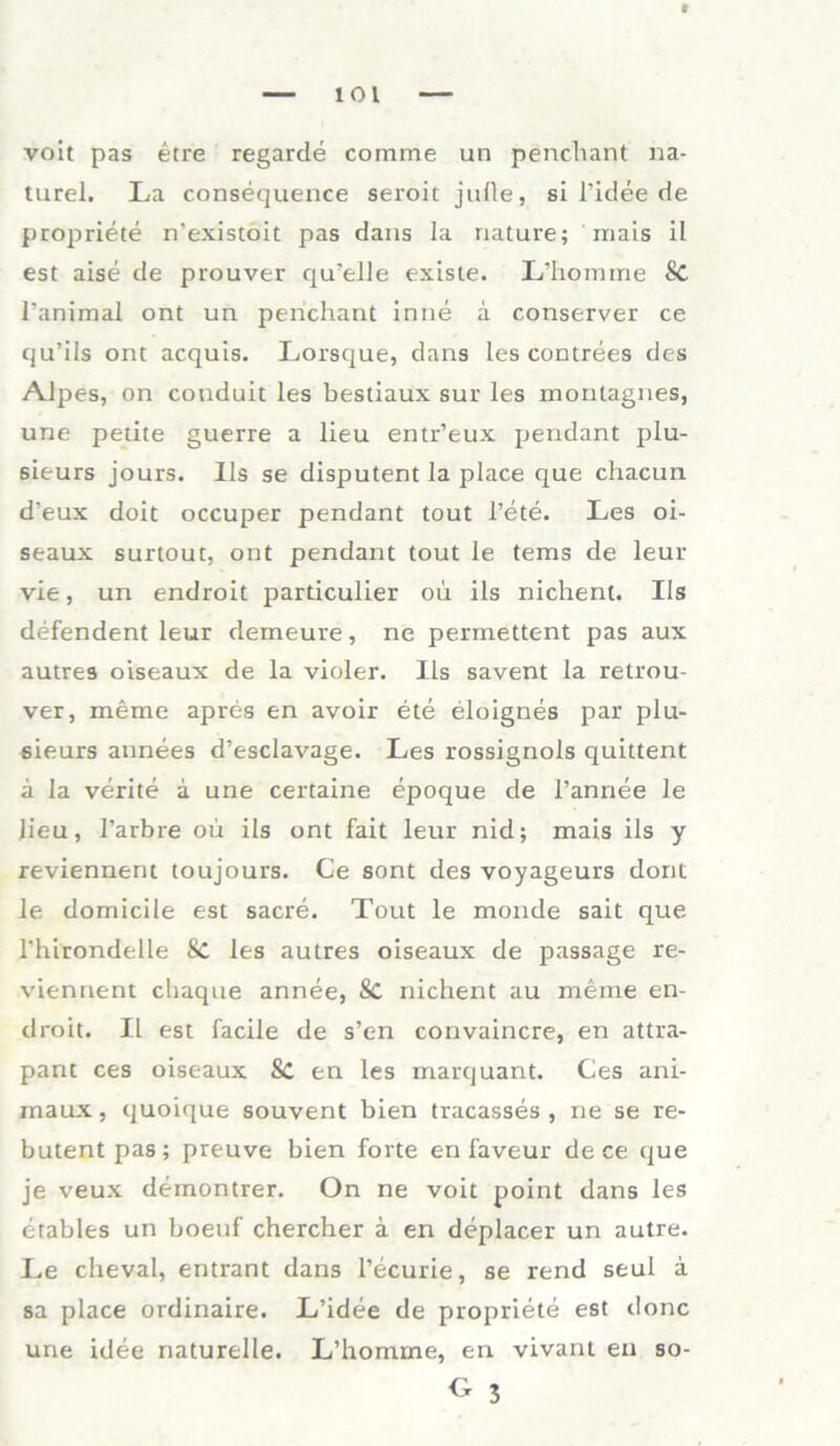 voit pas etre regarde comme un penchant na- turel. La consequence seroit juüe, si l’idee de propriete n’existoit pas dans Ia nature; mais il est aise de prouver qu’elle existe. L’homine Sc l’animal ont un penchant inne a conserver ce qu’ils ont acquis. Lorsque, dans les contrees des Alpes, on conduit les bestiaux sur les montagnes, une petite guerre a lieu entr’eux pendant plu- 6ieurs jours. Ils se disputent la place que chacun d’eux doit occuper pendant tout l’ete. Les oi- seaux surtout, ont pendant tout le tems de leur vie, un endroit particulier ou ils nichent. Ils defendent leur demeure, ne permettent pas aux autres oiseaux de la violer. Ils savent la retrou- ver, meme apres en avoir ete eloignes par plu- sieurs annees d’esclavage. Les rossignols quittent a la verite a une certaine epoque de l’annee le Jieu, l’arbre ou ils ont fait leur nid; mais ils y reviennent toujours. Ce sont des voyageurs dont le domicile est sacre. Tout le monde sait que Thirondelle Sc les autres oiseaux de passage re- viennent chaque annee, 8c nichent au meine en- droit. II est facile de s’en convaincre, en attra- pant ces oiseaux 8c en les marquant. Ces ani- raaux, quoique souvent bien tracasses , ne se re- butentpas; preuve bien forte en faveur de ce que je veux demontrer. On ne voit point dans les etables un boeuf chercher a en deplacer un autre. Le cheval, entrant dans l’ecurie, se rend seul a sa place ordinaire. L’idee de propriete est donc une idee naturelle. L’homme, en vivant en so-