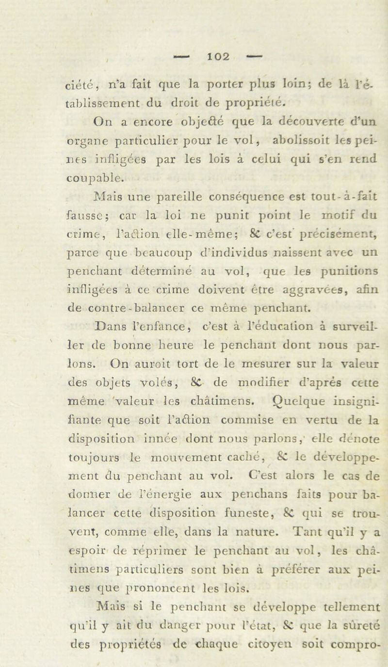 ciete, n’a fait que ]a porter plus loln; de la l’e- tablissement du droit de proprieie. On a encore objedte que la decouverte d’un organe particulier pour le vol, abolissoit les pei- nes irifligdes par les lois a celui qui s’en rend coupable. Mais une pareille consequence est tout-ä-fait fausse; car la loi ne punit point le motif du crime, l’adion elle-meme; & c’est precisement, parce que beaucoup d'individus naissent avec un penchant determine au vol, que les punitions infligees ä ce crime doivent etre aggravees, afin de contre - balancer ce meine penchant. Dans l’enfance, c’est a l’educalion ä surveil- ler de bonne heure le penchant dont nous par- lons. On auroit tort de le mesurer sur la valeur des objets voles, Sc de modifier d’apres cette meme valeur les chätimens. Quelque insigni- liante que soit l’adion commise en vertu de la disposition innee dont nous parlons, eile denote toujours le mouvement cache, & le developpe- ment du penchant au vol. C’est alors le cas de dormer de l’energie aux penchans faits pour ba- lancer cette disposition funeste, Sc qui se trou- vent, comme eile, dans la nature. Tant qu’il y a espoir de reprimer le penchant au vol, les chä- timens particuliers sont bien ä preferer aux pei- nes que prononcent les lois. Mais si le penchant se developpe tellement qu’il y ait du danger pour l’etat, & que la sürete des proprietes de chaque citoyen soit compro-