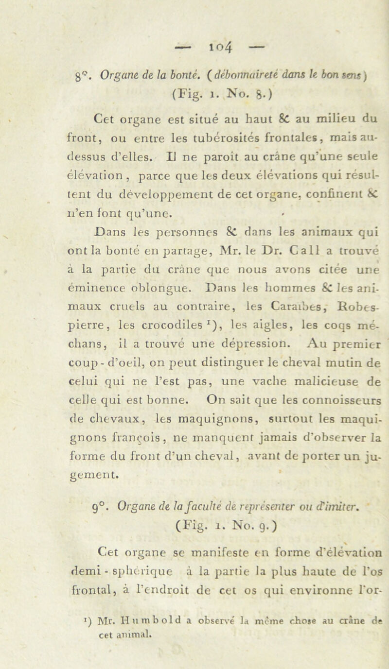 g°. Organe de la bonte. ( debonnairete dans le bon sens) (Fig. 1. No. g.) Cet organe est situe au haut &C au milieu du front, ou entre les tuberosites frontales, mais au- dessus d’elles. IJ ne paroit au cräne qu’une seule elevation , parce que les deux elevations qui resul- tent du developpement de cet organe, confinent 8c n’en font qu’une. -Dans les personnes Sc dans les animaux qui ontla bonte en partage, Mr. le Dr. Call a trouve ä la partie du cräne que nous avons citee une erainence oblongue. Dans les hommes Sc les ani- maux cruels au contraire, les Caraibes, Robes- pierre, les crocodiles x), les aigles, les coqs me- chans, il a trouve une depression. Au premier coup - d’oeil, on peut distinguer le cheval mutin de celui qui ne Test pas, une vaclie malicieuse de celle qui est bonne. On sait que les connoisseurs de chevaux, les maquignons, surtout les maqui- gnons francois, ne manquenf jamais d'observer la forme du front d’un cheval, avant de porter un ju- gement. 9°. Organe de lafaculte de representer ou (Tiniitcr. (Fig. 1. No. g.) % Cet organe se manifeste en forme d’elevation demi - spherique a la partie la plus haute de l’os frontal, ä l’endroit de cet os qui environne l‘or- *) Mr. Hu mb old a observe la mcme chose au cräne de cet animal.