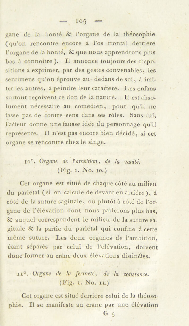 gane de la bonte Sc l’organe de la theosophie (qu’on rencontre encore a l’os frontal derriere l'organe de la bonte, 8c que nous apprendrons plus bas a connoitre ). II annonce toujours des dispo- sitions a exprimer, par des gestes convenables, les sentimens qu’on eprouve au- dedans de soi, a imi- ter les autres, a peindre leur caradere. Les enfans surtout re^oivent ce don de la nature. II est abso- luinent necessaire au comedien, pour qu’il ne lasse pas- de contre-sens dans ses röles. Sans lui, 1 acleur donne une fausse idee du personnage qu’il represente. 11 n’est pas encore bien decide, si cet organe se rencontre chez le singe. lo°. Organe de l'ambition, de la vanite. (Fig. 1. No. io.) Cet organe est situe de chaque cote au milieu du parietal ( si on calcule de devant en arriere ), ä cöte de la suture sagittale, ou plutot ä cöte de l’or- gane de l’elevation dont nous parlerons plus bas, 8C auquel correspondent le milieu de la suture sa- gittale 8C la partie du parietal qui confine a cette meme suture. Les deux Organes de l’ambition, etant separes par celui de l’elevation, doivent donc former au cräne deux elevations distindes. n°. Organe de la fermete, de la constance. (Fig. l. No. n.) Cet organe est situe derriere celui de la theoso- phie. II se manifeste au cräne par une elevation