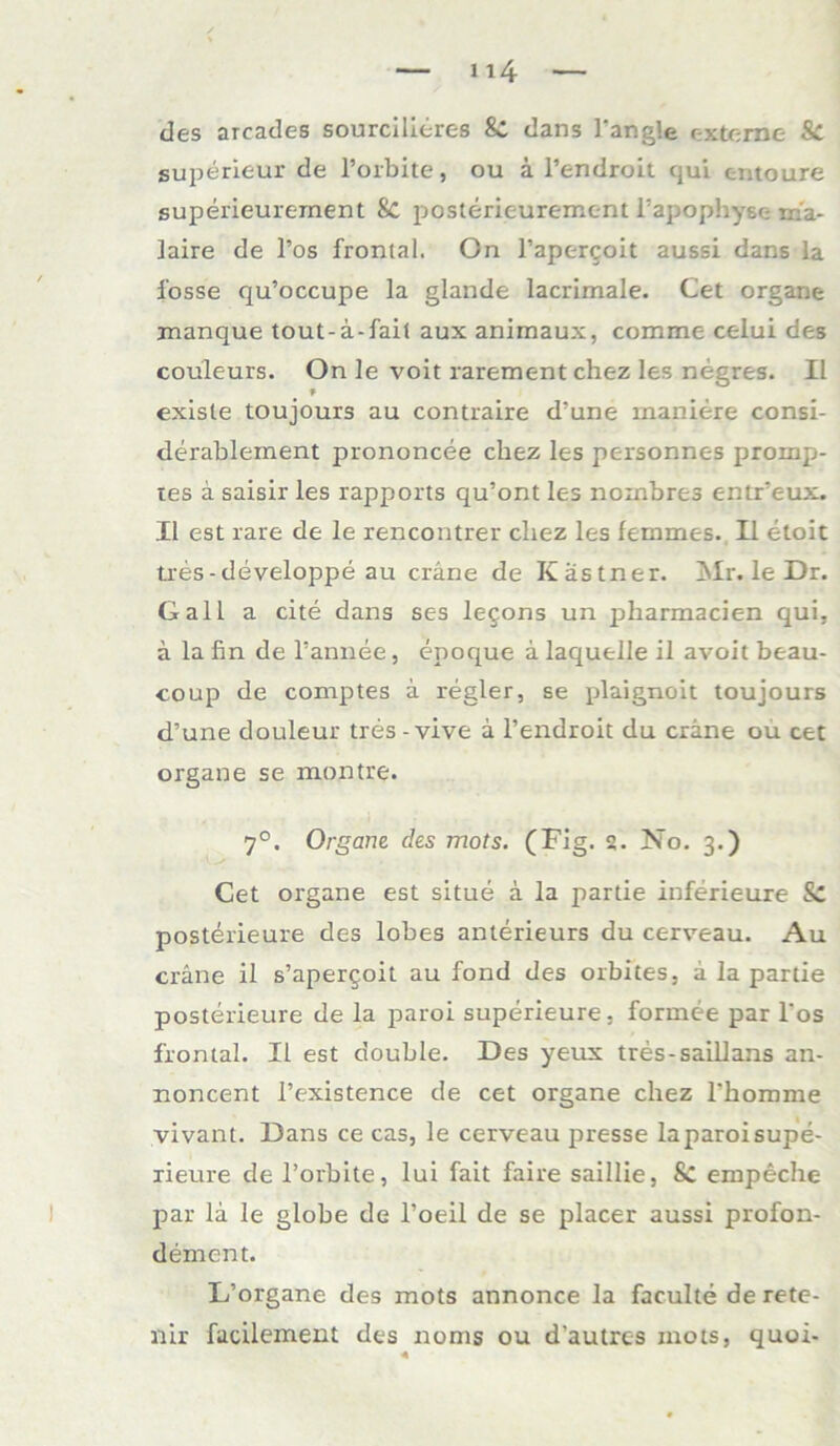 des arcades sourcilieres Sc dans 1‘angle externe Sc superieur de l’orbite, ou ä l’endroit qui entoure superieurement 8C posterieurement l’apophyse m'a- laire de l’os frontal. On l’apercoit aussi dans la fosse qu’occupe la glande lacrimale. Cet Organe manque tout-ä-fail aux animaux, comme celui des couleurs. On le voit rarement chez les negres. II » exlste toujours au contraire d’une maniere consi- derablement prononcee chez les personnes promp- tes a saisir les rapports qu’ont les nombres entr’eux. II est rare de le rencontrer chez les femmes. II etoit tres-developpe au cräne de Kästner. Mr. le Dr. Gail a eite dans ses legons un jjharmacien qui, ä la fin de l’annee, epoque ä laquelle il avoit beau- coup de coniptes ä regier, se plaignoit toujours d’une douleur tres - vive ä l’endroit du cräne ou cet organe se montre. 7°. Organe des mots. (Fig. 2. No. 3.) Cet organe est situe ä la partie inferieure & posterieure des lobes anterieurs du cerveau. Au cräne il s’apergoit au fond des orbites, ä la partie posterieure de la paroi superieure, forume par l'os frontal. Il est double. Des yeux tres-saillans an- noncent l’existence de cet organe chez 1’homme vivant. Dans ce cas, le cerveau presse laparoisupe- xieure de l’orbite, lui fait faire saillie, & empeche par lä le giobe de 1’oeil de se placer aussi profon- dement. L’organe des mots annonce la faculte de rete- nir facilement des nonts ou d’autres mots, quoi- 4