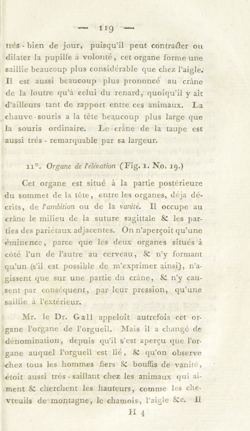 tres - bien de jour, puisqu’il peut contrafter ou dilater la pupiile ä volonte, cet organe forme une saillie beaucoup plus considerable que chez l’aigle. II est aussi beaucoup plus prononce au cräne de la loutre qu’ä celui du renard, quoiqu'il y ait d'ailleurs tant de rapport entre ces animaux. La chauve-souris a la tete beaucoup plus large que la souris ordinaire. Le cräne de la taupe est aussi tres - remarquable par sa largeur. 11°. Organe de Pelevation (Fig. l. No. 19.) Cet organe est situe ä la partie posterieure du sommet de la tete, entre les Organes, deja de- crits, de rambition ou de la vanite. II occupe au cräne le milieu de la suture sagittale 8c les par- ties des parietaux adjacentes. On n’apergoit qu’une eminence, parce que les deux Organes situes ä cote l’un de l’autre au cerveau, Sc n’y forrnant qu’un (s'il est possible de m’exprimer ainsi), ira- gissent que sur une partie du cräne, Sc n’y cau- sent par conscquent, par leur pression, qu’une saillie ä l’exterieur. Mr. le Dr. Gail appeloit autrefois cet or- gane l’organe de l’orgueil. Mais il a change de denomination, depuis qu’il s’est apergu que l’or- gane auquel l’orgueil est lie, 8C qu’on observe chez tous les hommes fiers Sc boullis de vanite, etoit aussi tres - saillant chez les animaux qui ai- ment &: cherchent les hauteurs, coinme les che- vreuils de montagne, le chamois, l’aigle SCc. II H 4