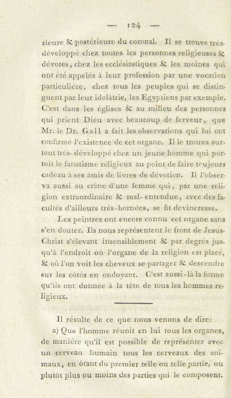 rieure Sc posterieure du coronal. II se trouve tres- developpe chez toutes les personne6 religieuses devotes, chez les ecclesiastiques Sc les meines qui ont ete appeles ä leur profession par une vocation particuliere, cliez tous les peuples qui se distin- guent par leur idolätrie, les Egvptiens par exemple. C’est dans les eglises Sc au milieu des persoDnes qui prient Dieu avec beaucoup de ferveur, que Mr. le Dr. Gail a fait les observations qui lui ont confirme l’existence de cet organe. II le trouva sur- tout tres-developpe chez un jeune homme qui por- toit le fanadsme religieux au point de faire trujours cadeau ä ses amis de livres de devotion. II l’obser- va aussi au eräne d'une femme qui, par une reli- gion extraordinaire 8c mal-entendue, avec des fa- cultes d’ailleurs tres-bornees, se fit devineresse. Les peintres ont encore connu cet organe sans s’en douter. IIs nous representent le front de Jesus- Christ s’elevant insensiblement Sc par degres jus- c|u’a l’endroit ou l’organe de la religion est place, Sc ou l’on voit les cheveux se partager descendre sur les cotes en ondoyant. Gest aussi-la la forme qu’ils ont donnee ä la tete de tous les licmmes re- ligieux. II resulte de ce que nous venons de dire: a) Que rhomine reunit en lui tous les Organes, de maniere cju'il est possible de representer avec un cerveau humain tous les cerveaux des ani- inaux, en otant du premier teile ou teile partie, ou plutöt plus ou rnoins des parties qui le composent.