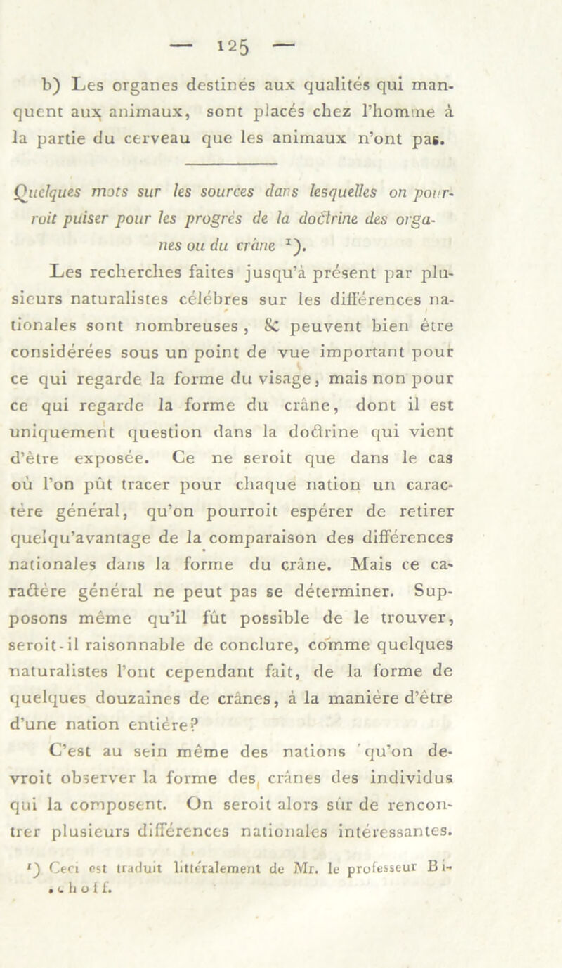 b) Les Organes destines aux qualites qui man- quent au:$ animaux, sont places chez l’homme ä la partie du cerveau que les aniinaux n’ont pas. Quelques mots sur les sources dans lesquelles on pour- roit puiser pour les progres de la dodlrine des Orga- nes ou du er eine I). Les reclierches faites jusqu’ä present par plu- sieurs naturalistes celebres sur les differences na- tionales sont nombreuses , Sc peuvent bien etre considerees sous un point de vue important pour ce qui regarde la forme du visage, mais non pour ce qui regarde la forme du eräne, dont il est uniquement question dans la doftrine qui vient d’etre exposee. Ce ne seroit que dans le cas ou l’on püt tracer pour chaque nation un carac- tere general, qu’on pourroit esperer de retirer queiqu’avantage de la comparaison des differences nationales dans la forme du eräne. Mais ce ca- raöere general ne peut pas se determiner. Sup- posons meme qu’il füt possible de le trouver, seroit-il raisonnable de conclure, coinme quelques naturalistes Pont cependant fait, de la forme de quelques douzaines de eränes, ä la maniere d’etre d’une nation entiere? C’est au sein meme des nations ’ qu’on de- vroit observer la forme des eränes des individus qui la composent. On seroit alors sur de rencon- trer plusieurs differences nationales interessantes. Ceci est tiaduit litteralement de Mr. le prolesseur B i- • (.hoff.