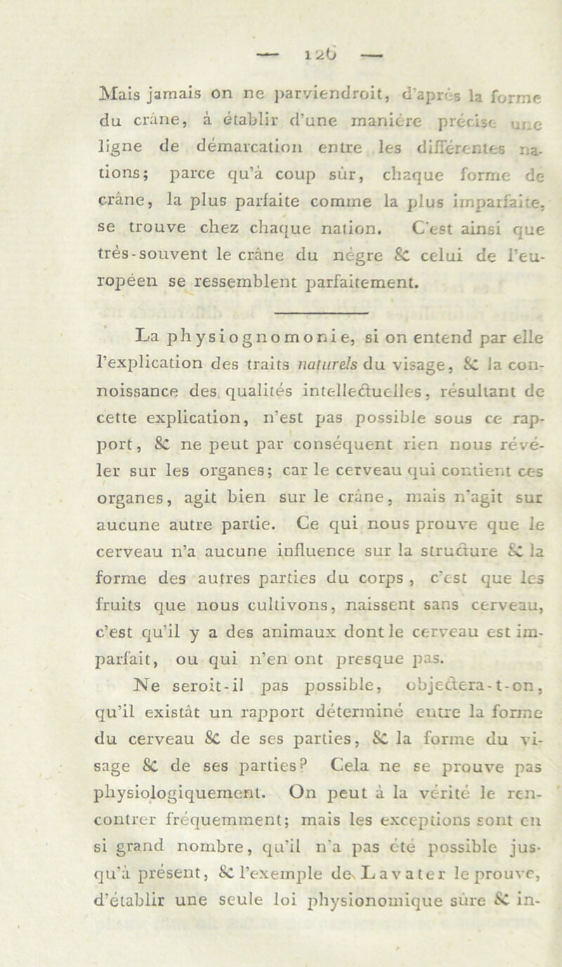 Mais jamais on ne parviendroit, d’apres la forme du crane, a etablir d’une maniere precise une ligne de demarcation entre lc-s differentes na- tions; parce qu’ä coup sür, chaque forme de crane, la plus parfaite comme la plus imparfaite, se trouve chez chaque nation. C’est ainsi que tres-souvent le crane du negre 8c celui de l’eu- ropeen se ressemblent parfaitement. La physiognomonie, si on entend par eile l’explication des traits naturds du visage, Sc la con- noissance des qualites intelle&uclles, resultant de cette explication, n’est pas possible sous ce rap- port, Sc ne peut par consequent rien nous reve- ler sur les Organes; car le cerveau qui contient ces Organes, agit bien sur le crane, mais n’agit sur aucune autre partie. Ce qui nous prouve que le cerveau n’a aucune influence sur !a structure Sc la forme des autres parties du corps , c’est que les fruits que nous cultivons, naissent sans cerveau, c’est qu’il y a des animaux dontle cerveau est im- parl'ait, ou qui n’en ont presque pas. Ne seroit-il pas possible, objectera- t-on, qu’il existat un rapport determine entre la forme du cerveau Sc de ses parties, Sc la forme du vi- sage Sc de ses parties? Cela ne se prouve pas physiologiquement. On peut a la verite le rc-n- contrer frequemment; mais les exceptions sont on si grand nornbre, qu’il n’a pas ete possible jus- qu'a present, Sc l’exemple de^ Lavater le prouve, d’etablir une seule loi physionomique süre Sc in-