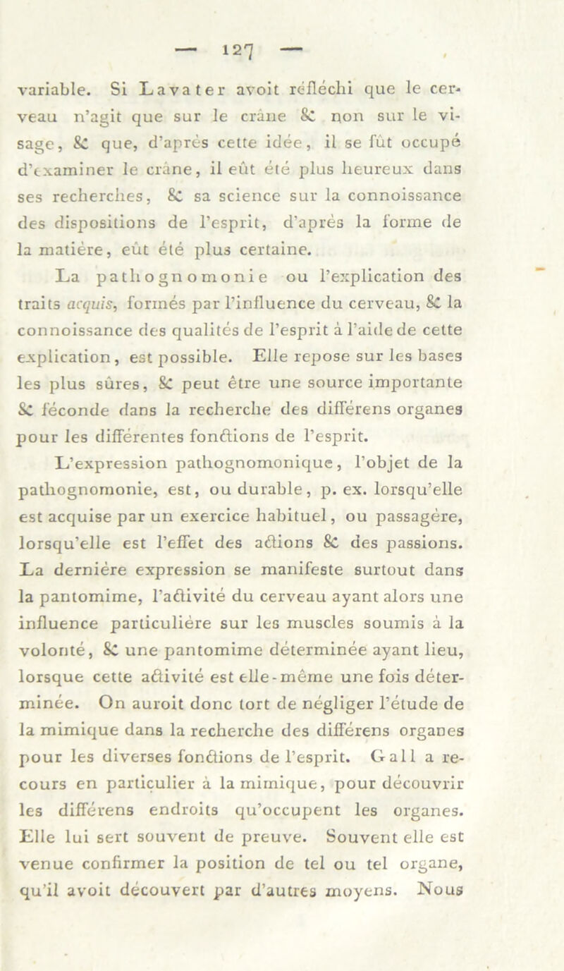 variable. Si Lavater avoit reflechi que le cer- veau n’agit que sur le crane & non sur le vi- sage, & que, d’apres cette idee, il se füt occupe d’examiner le cräne, il eüt ete plus lieureux dans ses recherches, 8c sa Science sur la connoissance des dispositions de l’esprit, d’apres la forme de la matiere, eüt eie plus certaine. La patliognomonie ou l’explication des traits acquis, forines par l’influence du cerveau, &C la connoissance des qualites de l’esprit ä l’aide de cette explication, est possible. Eile repose sur les bases les plus süres, Sc peut etre une source importante Sc feconde dans la recherche des differens Organes pour les differentes fondions de l’esprit. L’expression pathognomonique, l’objet de la patliognomonie, est, oudurable, p. ex. lorsqu’elle est acquise par un exercice habituel, ou passagere, lorsqu’elle est l’effet des adions Sc des passions. La derniere expression se manifeste surtout dans la pantomime, l’aßivite du cerveau ayant alors une influence particuliere sur les muscles soumis a la volonte, SC une pantomime determinee ayant lieu, lorsque cette adivite est eile-meme une fois deter- minee. On auroit donc tort de negliger l’elude de la mimique dans la recherche des differens Organes pour les diverses fondions de l’esprit. Gail a re- cours en particulier a la mimique, pour decouvrir les differens endroits qu’occupient les Organes. Elle lui sert souvent de preuve. Souvent eile est venue confirmer la position de tel ou tel organe, qu’il avoit decouvert par d’autres moyens. Nous