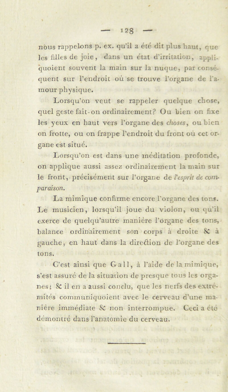 nous rappelons p. ex. qu'il a ete dit plus haut, cue les filles de joie, dans un etat d’irritation, appli- quoient souvent la main sur la nuque, par conse- quent sur l’endroit ou se trouve l’orgarie de l'a- iriour physique. Lorsqu’on veut se rappeier quelque chose, quel geste fait-on ordinairement? Ou bien on fixe les yeux en haut vers l’organe des choses, ou bien on frotte, ou on frappe l’endroit du front ou cet Or- gane est situe. Lorsqu’on est dans une ineditation profonde, on applique aussi assez ordinairement lamain sur le front, precisement sur l’organe deTespritde.com- paraison. La mimique confirme encore l'organe des tone. Le musicien, lorsqu’il joue du violon, ou qu'il exerce de quelqu’autre maniere l'organe des tons, balance ordinairement son corps a droite SC a gauche, en haut dans la direftion de l'organe des tons. C’est ainsi que Gail, ä l'aide de la mimique, s’est assure de la Situation de presque tous les Orga- nes; Sc il en a aussi conclu, que les nerfs des extre- mites cominuniquoient avec le cerveau d'une ma- niere immediate Sc non interrompue. Ceci a ete demontre dans l'anatomie du cerveau.