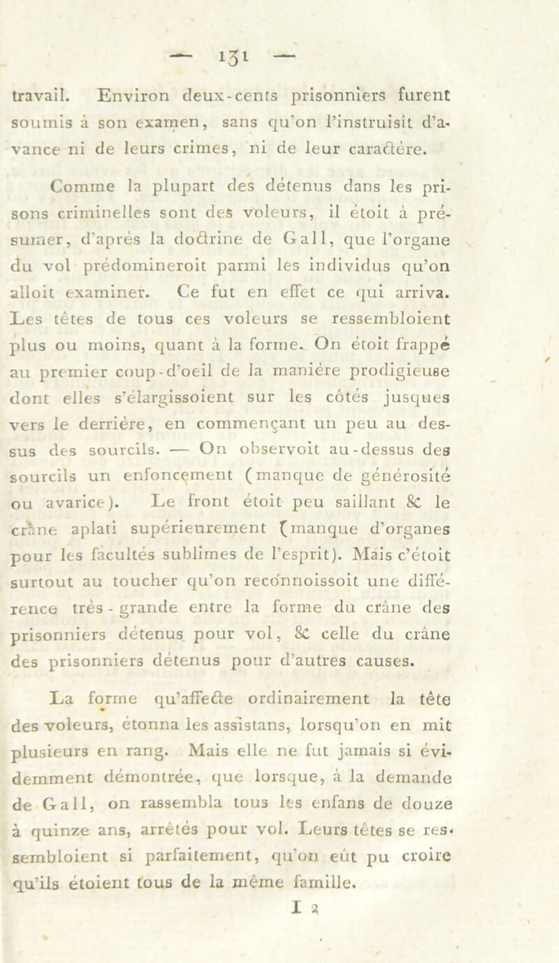 travail. Environ cleux-Cents prisonniers furent soumis ä son examen, sans qu'on l’instruisit d’a- vance ni de leurs crimes, ni de ieur caraftere. Comme Ia plupart des detenus dans les pri- sons criminelles sont des voleurs, il etoit ä pre- sumer, d’apres la doftrine de Gail, que l’organe du vol predomineroit parmi les individus qu’on alloit examiner. Ce fut en eilet ce qui arriva. Les tetes de tous ces voleurs se ressembloient plus ou moins, quant a la forme. On etoit frappe au premier coup-d’oeil de la maniere prodigieuse dont elles s’elargissoient sur les cotes jusques vers le derriere, en commen^ant uti peu au des- sus des sourcils. — On observoit au-dessus des sourcils un enfoncement (manque de generosite ou avarice). Le front etoit peu saillant & le crr.ne aplati superieurement (manque d’organes pour les facultes sublimes de l’esprit). Mais c’etoit surtout au toucher qu’on reco'nnoissoit une dilfe- rence tres - grande entre la forme du cräne des prisonniers detenus pour vol, 8c celie du cräne des prisonniers detenus pour d’autres causes. La forme qu’afTe&e ordinairement Ia tete des voleurs, etonna les assistans, lorsqu’on en mit plusieurs en rang. Mais eile ne fut jarnais si evi- demment demontree, que lorsque, ä la demande de Gail, on rassembla tous les enfans de douze ä quinze ans, arretes pour vol. Leurs tetes se res« sembloient si parfaitement, qu’on eut pu croire qu’ils etoient tous de la meine famille. I st