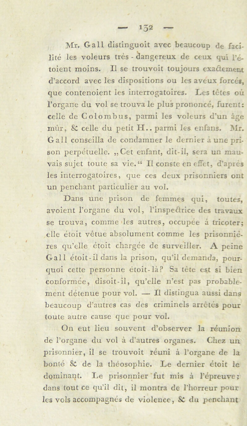 Mr. Gail distinguoit avec bc-aucoup de faci- lite les voleurs tres - dangereux de ceux qui l’e- toient moins. II se trouvoit toujours exactement d’accord avec les dispositions ou les aveux forces, que contenoient les interrogatoires. Les tetes oü l’organe du vol se trouva le plus prononce, furent: celle de Colombus, parmi les voleurs d’un äge rnür, Sc celle du petit H.. parmi les enfans. Mr. Gail conseilla de condamner le dernier ä une pri- son perpetuelle. ,,Cet enfant, dit-il, sera un mau- vais sujet toute sa vie. “ Il conste en effet, d’apres les interrogatoires, que ces deux prisonniers ont un penchant particulier au vol. Dans une prison de femmes qni, toutes, avoient l’organe du vol, l’inspeärice des travaux se trouva, comme des autres, occupee a tricoter; eile etoit velue absolument comme les prisonnie- res qu’elle etoit chargee de surveiller. A peine Gail etoit-ildans la prison, qu’il demanda, pour- quöi cette personne etoit-läp Sa tete est si bien conformce, disoit-il, qu’elle n’est pas probable- ment detenue pour vol. — II distingua aussi dans beaucoup d’autres cas des criminels arretes pour toute autre cause que pour vol. On eut lieu souvent d’observer la reunion de l’organe du vol a d’autres Organes. Chez un prisonnier, il se trouvoit reuni ä l’organe de la bonle Sc de la theosophie. Le dernier etoit le dominant. Le prisonnier fut mis ä l’epreuve; dans tout ce qu'il dit, il montra de l'horreur pour les vols accompagnes de violence, 8c du penchant