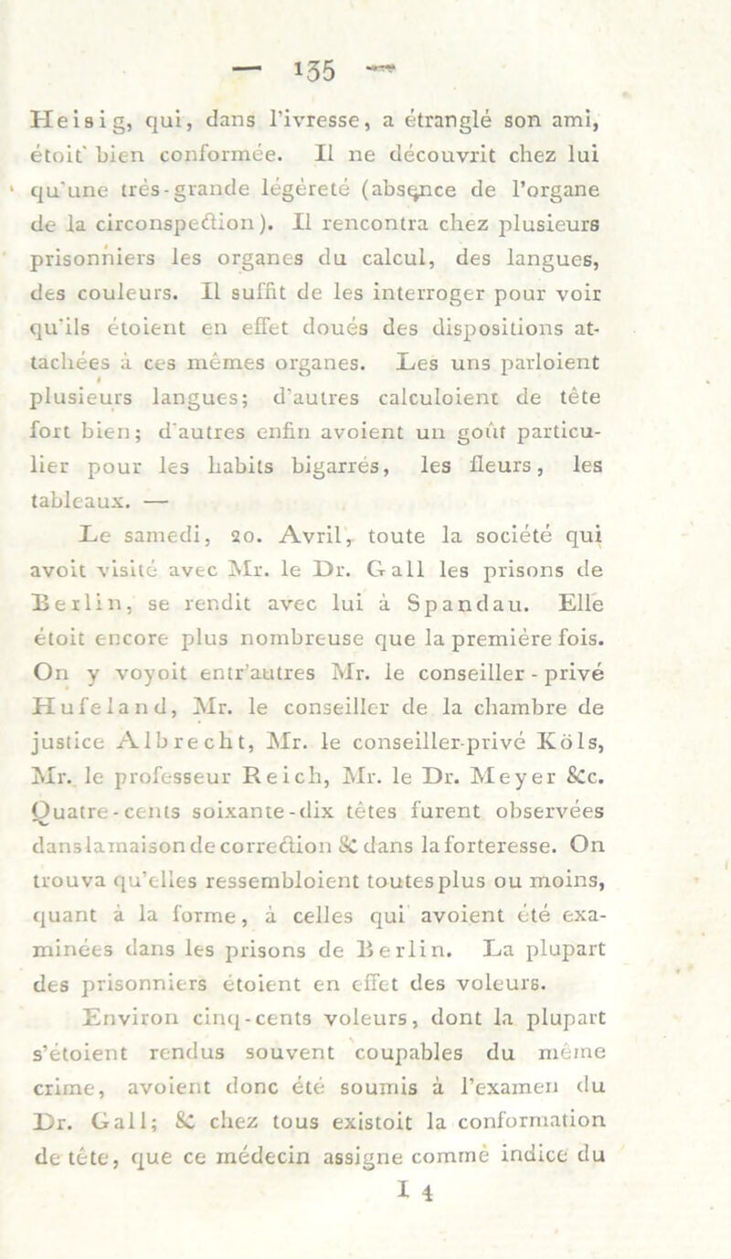 Heisig, qui, dans l’ivresse, a etrangle son ami, etoit' bien conformee. II ne decouvrit chez lui 1 qu'une tres-grande legerete (absqnce de l’organe de la circonspeftion). II rencontra chez plusieurs prisonhiers les organes du calcul, des langues, des couleurs. II sul'fit de les interroger pour voir qu'ils etoient en effet doues des dispositions at- tachees a ces memes organes. Les uns parloient plusieurs langues; d’autres calculoient de tete fort bien; d'autres enfin avoient un gout particu- lier pour les habils bigarres, les fleurs, les tableaux. — Le samedi, 20. Avril, toute la societe qui avoit visite avec Mi. le Dr. Gail les prisons de Beilin, se rendit avec lui a Spandau. Elle etoit encore plus nombreuse que la premiere fois. On y voyoit entr’autres Mr. le conseiller - prive Hufeland, Mr. le conseiller de la chambre de justice Albrecht, Mr. le conseiller-prive Ivöls, Mr. le professeur Reich, Mr. le Dr. Meyer 8cc. Quatre - Cents soixante-dix tetes furent observees danslainaisondecorreclion Sedans laforteresse. On trouva qu’elles ressembloient toutesplus ou moins, quant a la forme, a celles qui avoient ete exa- minees dans les prisons de Berlin. La plupart des prisonniers etoient en eilet des voleurs. Environ cinq-cents voleurs, dont la plupart s’etoient rendus souvent coupables du meine crime, avoient donc ete sournis a l’examen du Dr. Gail; Sc chez tous existoit la conformation de tete, que ce inedecin assigne comme indice du X 4