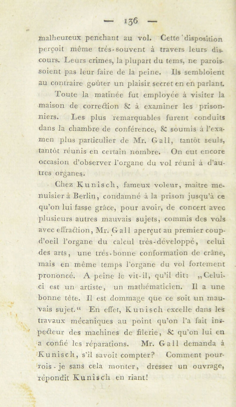 malheureux penchant au vol. Cette 'disposition pergoit meme tres-souvent ä travers leurs dis- cours. Leurs crimes, laplupart du terns. ne parois- soient pas leur faire de la peine, Ils sembloient au contraire goüter un plaisir secret en eh parlant. Toute la matinee fut employee ä visiter la maison de correöion 8c a exarniner les prison- niers. Les plus remarquables furent conduits dans la chambre de Conference, & soumis ä l’exa- men plus particulier de Mr. Gail, tantot seuls, tantöt reunis en certain nombre. On eut encore occasion d’observer l’organe du vol reuni a d’au- tres organes- Chez Kunisch, fameux voleur, maitre me- nuisier ä Berlin, condarnne a la prison jusqu’ä ce qu’on lui fasse gräce, pour avoir, de concert avec plusieurs autres mauvais sujets, commis des vals avec elfraftion, Mr. Gail apergut au premier coup- d’oeil l’organe du calcul tres-developpe, celui des arts, une tres-bonne conformation de cräne, mais en meme temps l’organe du vol fortement prononce. A peine Je vit-il, qu’il dit: „Celui- ci est un artiste, un mathematicien. 11 a une bonne tete. II est dommage que ce soit un mau- vais sujet.“ En efi’er, Kunisch cxcelle dans les travaux mecaniques au point qu’on l’a fait ins- pefteur des machines de filerie, & qu'on lui en a confie les reparations. Mr. Gail demanda a Kunisch, s'il savoit compter? Comment pour- rois - je saus cela monter, dresser un ouvrage, repondit Kunisch en riant!