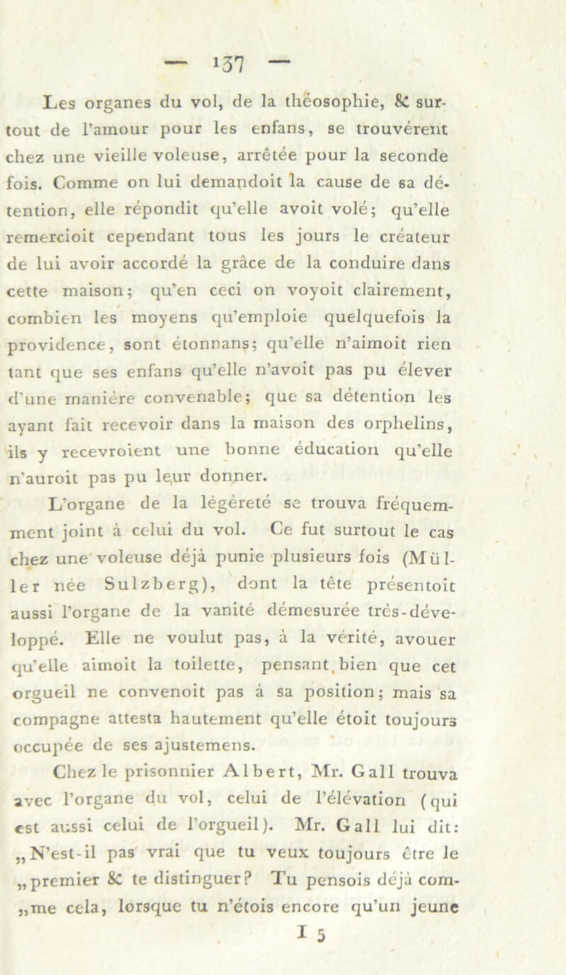 Les Organes du vol, de la theosophie, 8c sur- tout de l’amour pour les enfans, se trouverent chez une vieille voleuse, arretee pour la seconde fois. Comme on lui demandoit la cause de sa de- tention, eile repondit qu’elle avoit vole; qu’elle remercioit cependant tous les jours le createur de lui avoir accorde la gräce de la conduire dans cette maison; qu’en ceci on voyoit clairement, combien les moyens qu’emploie quelquefois la providence, sont etonnans; qu’elle n’aimoit rien tant que ses enfans qu’elle n’avoit pas pu elever d une rnaniere convenable; que sa detention les ayant fait recevoir dans la maison des orphelins, ils y recevroient une bonne educadon qu’elle n'auroit pas pu le,ur donner. L’organe de la legerete se trouva frequem- ment joint ä celui du vol. Ce fut surtout le cas chez une voleuse deja punie plusieurs fois (Mül- ler nee Sulzberg), dont la tete presentoit aussi l’organe de la vanite demesuree tres-deve- loppe. Elle ne voulut pas, a la verite, avouer qu’elle aimoit la toilette, pensant.bien que cet orgueil ne convenoit pas ä sa position; mais sa compagne attesta hautement qu’elle etoit toujours occupee de ses ajustemens. Chez le prisonnier Albert, Mr. Gail trouva avec l’organe du vol, celui de l’elevadon (qui est aussi celui de i’orgueil). Mr. Gail lui dit: „N’est-il pas vrai que tu veux toujours ctre le „premier 8c te distinguerp Tu pensois deja cora- „me cela, lorsque tu n’etois encore qu’un jeune