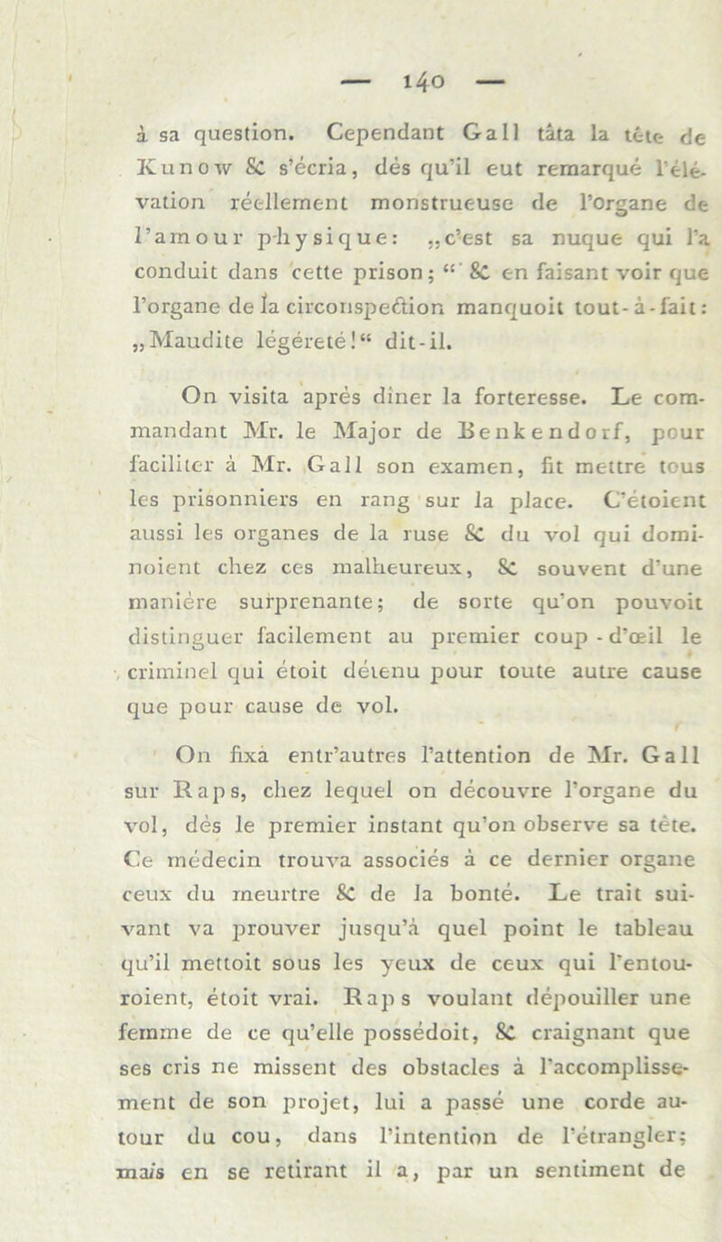 a sa question. Cependant Gail tata la tctc- de Kunow Sc s’ecria, des qu’il eut remarque leie, vation reellement monstruc-use de l’organe de l’amour p-hysique: „c’est sa nuque qui Ta conduit dans cette prison; “ ' 8c en faisant voir que l’organe de la circonspe&ion manquoit tout-ä-fait: „Maudite legerete!“ dit-il. On visita apres diner la forteresse. Le cora- mandant Mr. le Major de Benkendorf, pour faciliter a Mr. Gail son examen, fit mettre tous les prisonniers en rang sur la place. C’etoient aussi les organes de la ruse Sc du vol qui domi- noient chez ces malheureux, 8c souvent d’une maniere surprenante; de sorte qu'on pouvoit distinguer facilement au premier coup-d’oeil le criminel qui etoit detenu pour toute autre cause que pour cause de vol. On fixa entr’autres l’attention de Mr. Gail sur Raps, chez lequel on decouvre l’organe du vol, des le premier instant qu’on observe sa tete. Ce rnedecin trouva associes a ce dernier organe ceux du rneurtre Sc de Ja bonte. Le trait sui- vant va prouver jusqu’a quel point le tableau qu’il mettoit sous les yeux de ceux qui 1‘entou- roient, etoit vrai. Raps voulant depouiller une fernine de ce qu’elle possedoit, Sc craignant que ses cris ne missent des obstacles a l'accomplisse- ment de son projet, lui a passe une corde au- tour du cou, dans l’iritention de l’etrangler; mais en se retirant il a, par un sentiinent de