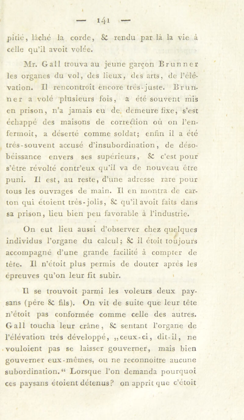 pitie, lache la corde, Sc rendu par la la vie a celle qu’il avoit volee. Mr. Gail trouva au jeune gar$on Brunner les Organes du vol, des lieux, des arts, de l’ele- vation. II rencontroit encore tres-juste. Brun- ner a vole plusieurs fois, a ete souvent mis en prison, n’a jamais eu de. derneureiixe, s’est echappe des maisons de correöion ou on l’en- ferinoic, a deserte comme Soldat; enfin ii a ete tres-souvent accuse d'insubordination, de deso- beissance envers ses superieurs, Sc c’est pour s’etre revolte contr’eux qu’il va de nouveau etre puni. II est, au reste, d’une adresse rare pour tous les ouvrages de main. II en mnntra de car- ton qui etoient tres-jolis, Sc qu’il avoit faits dans sa prison, lieu bien peu favorable a l’industrie. On eut lieu aussi d’observer chez quelques individus l’organe du calcul; Sc il etoit toujours accompagne d’une grande facilite ä compter de tete. II n’etoit plus permis de douter apres les epreuves qu’on leur fit subir. II se trouvoit parmi les voleurs deux pay- sans (pere 8c fils). On vit de suite que leur tete n’etoit pas conformee comme celle des autres. Gail toucha leur cräne, 8c sentant l’organe de l’elevation tres developpe, ,,ceux-ci, dit-il, ne vouloient pas se laisser gouverner, mais bien gouverner eux-memes, ou ne reconnoitre aucune Subordination.“ Lorsque l’on demanda pourquoi ces paysans etoient detenus p on apprit que c’etoit