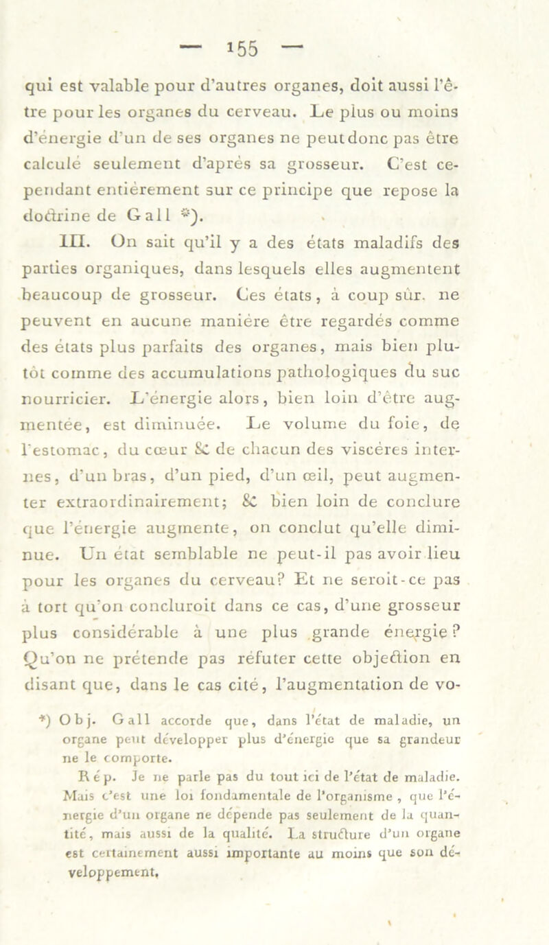 qui est valable pour d’autres Organes, doit aussi l’e- tre pour les Organes du cerveau. Le plus ou moins d’energie d’un de ses organes ne peutdonc pas etre calcule seulement d’apres sa grosseur. C’est ce- pendant entierement sur ce principe que repose la dodrine de Gail *'). III. ün sait qu’il y a des etats maladifs des parties organiques, dans lesquels eiles augmentent beaucoup de grosseur. Ces etats , ä coup sür. ne peuvent en aucune maniere etre regardes comme des etats plus parfaits des organes, mais bien plu- töt comme des accumulations pathologiques du suc nourricier. L’energie alors, bien loin d’etre aug- mentee, est diminuee. Le volume du foie, de l'estomac, du cosur Sc de chacun des visceres inter- nes, d’unbras, d’un pied, d’un ceil, peut augmen- ter extraordinairement; 8C bien loin de conclure que l’energie augmente, on conclut qu’elle dimi- nue. Un etat semblable ne peut-il pas avoir lieu pour les organes du cerveau? Et ne seroit-ce pas a tort qu’on concluroit dans ce cas, d’une grosseur plus considerable ä une plus grande enefgie ? Qu’on ne pretende pas refuter cette objeflion en disant que, dans le cas eite, l’augmentation de vo- ■,I) Obj. Gail accorde que, dans l’etat de mal adle, un Organe peut developper plus d'energie que sa grandeur ne le comporte. Rep. Je ne parle pas du tout ici de l’etat de maladie. Mais c’est une loi fondamentale de l’organisme , que l’e'- nergie d’un Organe ne dopende pas seulement de la quan- tite, mais aussi de la qualite. La strudure d’un organe e8t certamement aussi importante au moins que son de- veloppement.