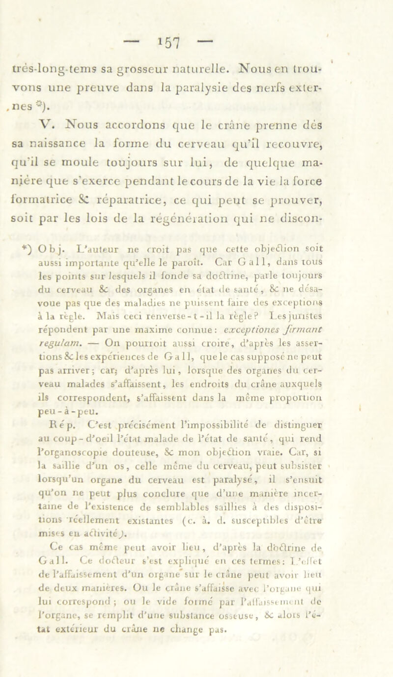 tres-long-tems sa grossem* naturelle. Nousen trou- vons une preuve dans la paralysie des nerfs exter- . nes V. Nous accordons que le cräne prenne des sa naissance la forme du cerveau qu’ll reeouvre, qu'il se moule toujours sur lui, de quelque rna- n.iere que s'exerce pendant lecours de la vie la force iorinatrice Sc reparatrice, ce qui peut se prouver, soit par les lois de la regeneiation qui ne discon- *) Obj. L’auteur ne rroit pas que cette objedlion soit aussi importante qu’elle le paroit. Car Gail, dans tous les points sur lesquels il londe sa doclrine, parle toujours du cerveau Sc des Organes en etat de saute, &c ne dc'sa- voue pas que des maladies ne puissent laire des exceptions ä la regle. Mais ceci renverse -1 - il la regle ? Lesjuristes repondent par une maxime connue: exceptiones Jirmant regu/am. — On pourroit aussi croire, d’apres les asser- tions Sc les experiences de Gail, que le cas suppose ne peut pa9 arnver; car$ d’apres lui, lorsque des Organes du cer- veau malades s’affaissent, les endroits du cräne auxquels ils correspondent, s’affarssent dans la meme proportion peu -ä-peu. Rep. C’est precisement l’impossibilite de distinguer au coup - d’oerl l’e'tat malade de l’etat de saute, qui rend l’organoscopie douteuse. Sc mon objedtion vraie. Car, si la saillie d’un os, celle meme du cerveau, peut subsister lorsqu’un organe du cerveau est paralyse, il s’ensuit qu’on ne peut plus conclure que d’une maniere incer- taine de l’existence de semblables saillies ä des disposi- tions reellement existantes (c. ä. d. susceptibles d’etre mist-s eu aclivite). Ce cas meme peut avoir lieu, d’apres la dbdlrine de Gail. Ce dofleur s’est explique en cestermes: I.’eilet de l’affaissement d’un Organe* sur le cräne peut avoir heu de deux manieres. üu le cräne s’alfaisse avec l’organe qui lui correspond ; ou le vide lonne par i’alfäisseineut de l’organe, se rempbt d’une substance osseuse. Sc alois l’e- tat exterieur du cräne ne change pas.