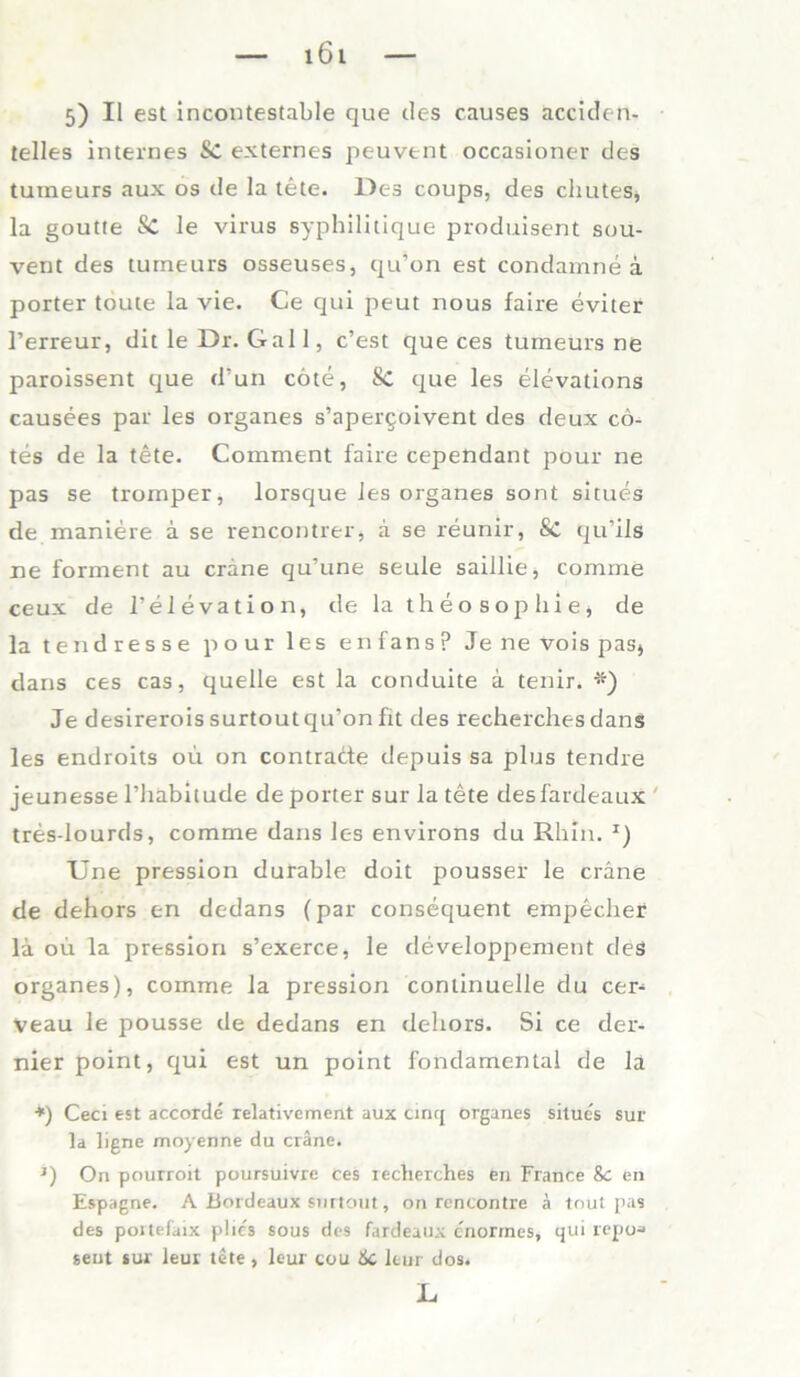 5) II est incontestable que des causes acciden- telles internes Sc externes peuvent occasioner des tumeurs aux os de la tete. Des coups, des chutes, la goutte Sc le virus syphilitique produisent sou- vent des tumeurs osseuses, qu’on est condamne a porter touie la vie. Ce qui peut nous faire eviter l’erreur, dit le Dr. Gail, c’est que ces tumeurs ne paroissent que d’un cöte, Sc que les elevations causees par les Organes s’apergoivent des deux cö- tes de la tete. Comment faire cependant pour ne pas se tromper, lorsque les organes sont situes de maniere ä se rencontrer, ä se reunir, Sc qu’ils ne forment au crane qu’une seule saillie, comme ceux de l’elevation, de la theo Sophie, de la tendresse pour les enfansp Je ne vois pas» dans ces cas, quelle est la conduite a tenir. #) Je desirerois surtout qu’on fit des recherchesdanS les endroits ou on contrade depuis sa plus tendre jeunesse l’habitude de porter sur la tete desfardeaux tres-lourds, comme dans les environs du Rhin. J) Une pression durable doit pousser le cräne de dehors en dedans (par consequent empechef la oü la pression s’exerce, le developpement des organes), comme la pression continuelle du cer- veau le pousse de dedans en dehors. Si ce der- nier point, qui est un point fondamenlal de la *) Ceci est accorde relativement aux cinq organes situes sur la ligne moyenne du cräne. J) On pourroit poursuivre ces recherches en France 8c en Espagne. A Bordeaux surtout, on rencontre ä tnut pas des portefaix plics sous des fardeaux enormes, qui repoa seut sur leur tete, lcur cou &C leur dos. L