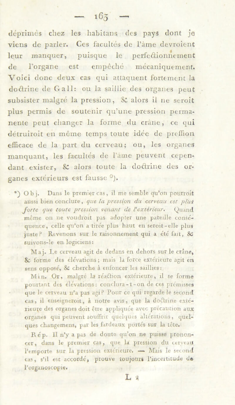 — 165 — deprimes chez les habitans dos pays dont je viens de parier. Ces facultes de Tarne devroient leur inanquer, puisque le perfedionnernenC de l'organe est empeche mecaniquement. Voici donc deux cas qui attaquent fortement la doftrine de Gail: ou la salllie des Organes peut subsister malgre la pression, Sc alors il ne serolt plus permis de soutenir qu’une pression perma- nente peut changer la forme du cräne, ce qui detruiroit en meine temps toute idee de preffion efficace de la part du cerveau; ou, les Organes manquant, les facultes de Tarne peuvent cepen- dant exister, Sc alors toute la dodrine des Or- ganes exterieurs est fausse Obj. Dans le premigr cas, il me semble qu4on pouiroit aussi bien conclure, que la pression du cerveau est plus forte que toute pression venant de 1‘exterieur. Quand meme ou ne voudroit pas adopter une pateille conse- quence, celle qu’on a tire'e plüs haut en seroit-elle plus juste? Revenons sur le raisonnement qui a ete fait, 8c suivons-le en logiciens: Maj. Le cerveau agit de dedans en dehors sur le cräne, 8c forme des elevations; mais la force exterieure agit en sens oppose, 8c cherche ä enfoncer les saillies: Min. Or, malgre la readion exterieure, il se forme pourtant des elevations: conclura-t-on de ces pre'rnisses que le cerveau n’a pas agi P Pour ce qui regarde le second cas, il euseigneroit, ä notre avis, que la dodrine exte- rieu^e des Organes doit etre appliquee avec precaution aux Organes qui peuvent souffrir quelques alteratiöris, quel- ques changemens, par les fardeaux portes sur la tote. Re'p. Il n’y a pas de doute qu’on ne puisse pronon- cer, dans le premier cas, que la pression du cerveau l’emporte sur la pression exterieure, — Mais le Second cas, s’il est accorde, prouve toujoürs l’incertitude de l’organoscopie.