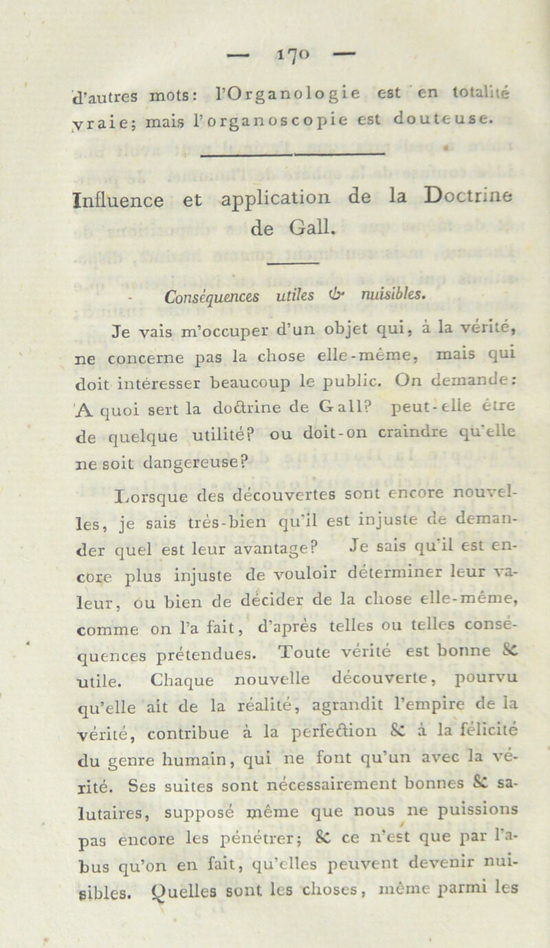 l'JO d'autres xnots: l’Organologie est en totalhe yraie; mais 1’ o rgan os c o p ie est douteuse. Inflnence et application de la Doctrine de Gail. Consequences utiles dr nuisibhs. Je vais m’occuper d’un objet qui, ä la verite, ne concerne pas la cliose elle-meme, inais qui doit interesser beaucoup le public. On demande: A quoi sert la dodhine de Gail? peut-elle etre de quelque utilite? ou doit-on craindre qu'elle ne soit dangereuse? Lorsque des decouvertes sont encore nouvel- les, je sais tres-bien qu'il est injuste de deman- der quel est leur avantage? Je sais qu il est en- core plus injuste de vouloir determiner leur va- leur, ou bien de decider de la cliose elle-meme, comme on l’a fait, d’apres telles ou telles conse- quences pretendues. Toute verite est bonne Sc utile. Chaque nouvelle decouverte, pourvu qu’elle alt de la realite, agrandit l’empire de la verite, contribue a la perfeftion Sc ä la felicite du genre humain, qui ne font qu un avec la ve- rite. Ses suites sont necessairement bonnes &. sa- lutaires, suppose meine que nous ne puissions pas encore les penetrer; Sc ce n'est que par Ta- bus qu’on en fait, qu’clles peuvent devenir nui- gibles. Quelles sont les choses, meme parmi les