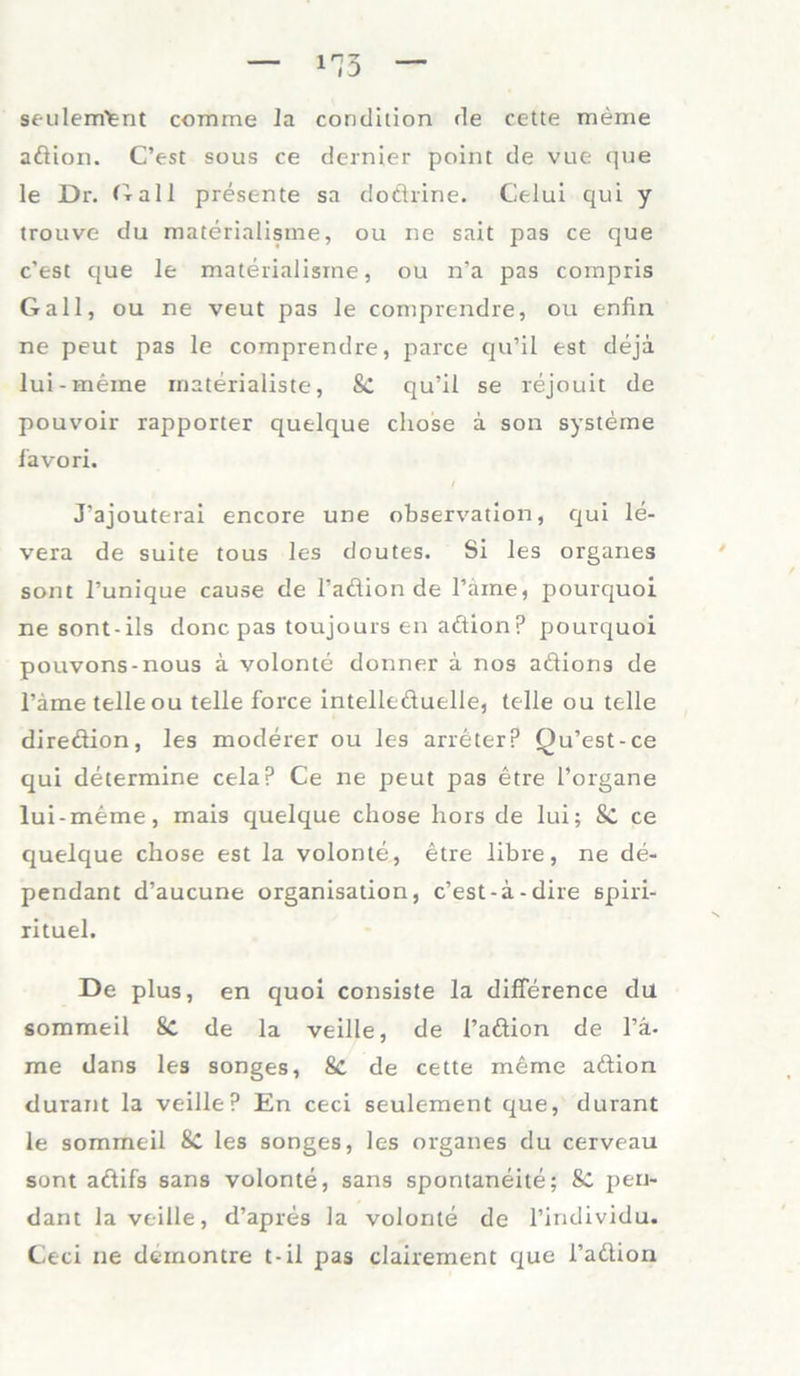 seulemlent comme la condition de cette meme adion. C’est sous ce dernier point de vue que le Dr. Gail presente sa dodrine. Celui qui y trouve du materialisme, ou ne sait pas ce que c’est que le materialisme, ou n’a pas compris Gail, ou ne veut pas le comprendre, ou enfin ne peut pas le comprendre, parce qu’il tst dejä lui-meine materialiste, Sc qu’il se rejouit de pouvoir rapporter quelque cliose a son Systeme lavori. / J’ajouterai encore une observation, qui le- vera de suite tous les doutes. Si les Organes sont l’unique cause de l’adion de Tarne, pourquoi ne sont-ils donc pas toujours en adionp pourquoi pouvons-nous a volonte donner a nos adions de Tarne teile ou teile force intelleduelle, teile ou teile diredion, les moderer ou les arreterp Qu’est-ce qui determine cela? Ce ne peut pas etre Torgane lui-meme, inais quelque chose hors de lui; Sc ce cjuelque chose est la volonte, etre libre, ne de- pendant d’aucune Organisation, c’est-ä-dire spiri- rituel. De plus, en quoi consiste la difference du sommeil 8c de la veille, de Tadion de Ti- me dans les songes, Sc de cette meme adion durant la veille? En ceci seulement que, durant le sommeil &C les songes, les Organes du cerveau sont adifs sans volonte, sans spontaneite; Sc pen- dant Ja veille, d’apres la volonte de Tindividu. Ceci ne deinontre t-il pas clairement que Tadion