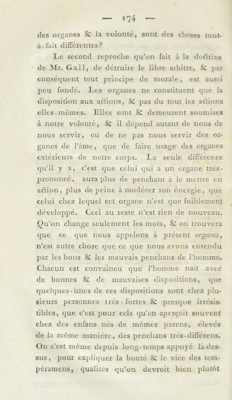 des Organes la volonte, sont des clioses tout- ii-fait differentes p Le second reproche qu’on fait a la dodrine de Mr. Gail, de detruire le libre aibitre, Sc par consequent tout principe de morale, cst aussi peu fonde. Les Organes ne constituent que la disposition aux adions, 8c pas du tout les adions eiles-memes. Elles sont 8C demeurent soumises ä notre volonte, Sc il depend autant de nous de nous scrvir, ou de ne pas nous servir des Or- ganes de Tarne, que de faire usage des Organes exterieurs de notre corps. La seule differerrce qu’il y a, c’est que celui qui a un Organe tres- prononce, aura plus de penchant a le mettre c-n adion, plus de peine ä moderer son energie, que celui chez lequel cet organe n’est que foiblement developpe. Ceci au reste n’est rien de nouveau. Qu’on cliange seulement les mots, Sc on trouvera que ce que nous appelons ä present Organes, n’est autre chose que ce que nous avons entendu par les bons Sc les mauvais penchans de l’homme. Chacun est convaincu que l’homme nait avec de bonnes 8c de mauvaises dispositions, que quelques-unes de ces dispositions sont chez plu- sieurs personnes tres - fortes &: presque irresis- tibles, que c’est pour cela qu’on aperqoit souvent chez des enfans nes de memes parens, eleves de la meine maniere, des penchans tres-differens. On s’est meine depuis long-temps appuye la-des- sus, pour expliquer la bonte le vice des tem- peramens, qualites qu’on devroit bien plutöt