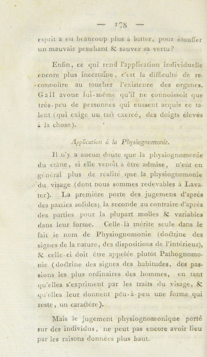 espril a tu btaucoup plus a iiutcr. pour etuuf;»-r mi mauvais penchant 8c sauver sa vertu? Erifin, ce qui rend TappIIcation individuelle encore plus incerialne, c’est la difficulle de re- /connoilre au toucher l’existence des organcs. Gail avoue lui-meine qu’il ne cunnoissoit que tres-peu de personnes qui eussent acquis ce ta- lent (qui exige uu tuet exerce, des doigts eleves ii la chose). Application a la Physiognomonie. 11 n’y a aucun doute que la physiognomonie du crane, si eile venoit ä etre admise, iveüt en general plus de realite que la physiognomonie du visage (dont nous sommes redevables a Lava- ter). La premiere porte des jugemens d'apres des parlies solides; la seconde au contraire d'apres des parties pour la plupart molles Sc variables dans leur forme. Celle-la merite seule dans le faii ie norn, de Physiognomonie (dodrine des sigues de la r.ature, des dispositions de l'interieur), SC celle-ci doit etre appeiee plutot Pathognomo- nie (dodrine des signes des liabitudes, des pas- aions les plus ordinaires des hommes, en taut qu’elles s’expriment par les traits du visage, 8c qu’elles leur donnent peu-ä-peu une forme qui reste , un caradere). Mais le jugement physiognomonique porte sur des individus, ne peut pas encore avoir lieu par les raisons donnees plus haut.