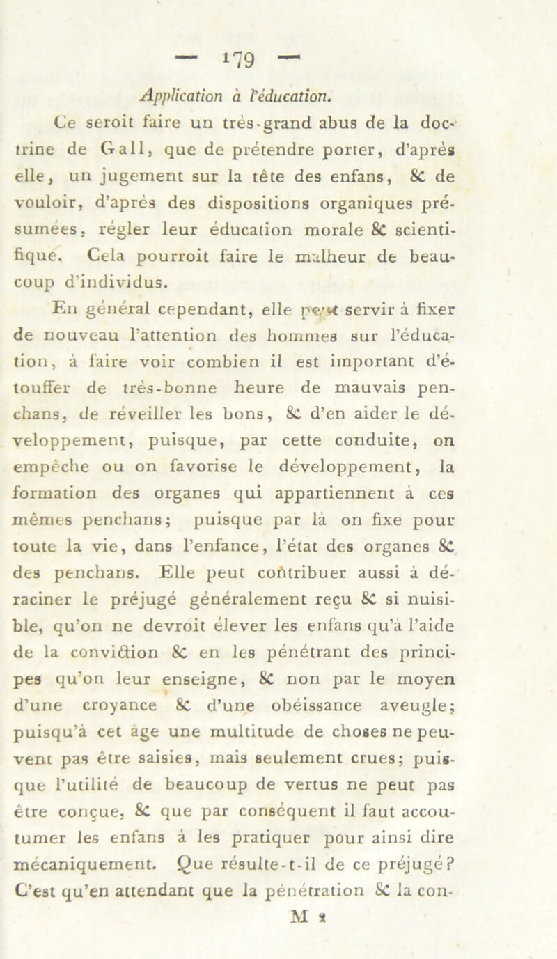 Application ä Teducation. Ce seroit faire un tres-grand abus de la doc- trine de Gail, que de pretendre porter, d’apres eile, un jugement sur la tete des enfans, 8t de vouloir, d’apres des dispositions organiques pre- suinees, regier leur educadon morale 8t seiend* fique, Cela pourroit faire le malheur de beau- coup d’individus. En general cependant, eile p'e.’vt servir ä fixer de nouveau 1’attention des hommes sur l’educa- tion, a faire voir combien il est important d’e- touffer de tres-bonne heure de mauvais pen- chans, de reveiller les bons, 8t d’en aider le de- veloppement, puisque, par cette conduite, on empeche ou on favorise le developpement, la formation des Organes qui appardennent a ces memes penchans; puisque par la on fixe pour toute la vie, dans l’enfance, l’etat des Organes 8C des penchans. Elle peut cohtribuer aussi a de- raciner le prejuge generalement regu Sc si nuisi- ble, qu’on ne devroit elever les enfans qu’ä l’aide de la conviftion 8c en les penetrant des princi- pes qu’on leur enseigne, 8c non par le moyen d’une croyance 8c d’une obeissance aveugle; puisqu’ä cet age une multitude de choses ne peu- vent pas etre saisies, mais seulement crues; puis- que l’utilite de beaucoup de vertus ne peut pas etre congue, 8t que par consequent il faut accou- turaer les enfans ä les pratiquer pour ainsi dire mecaniquement. Que resulte-t-il de ce prejuge? C’est qu’en attendant que la penetration 8t la con- M 8