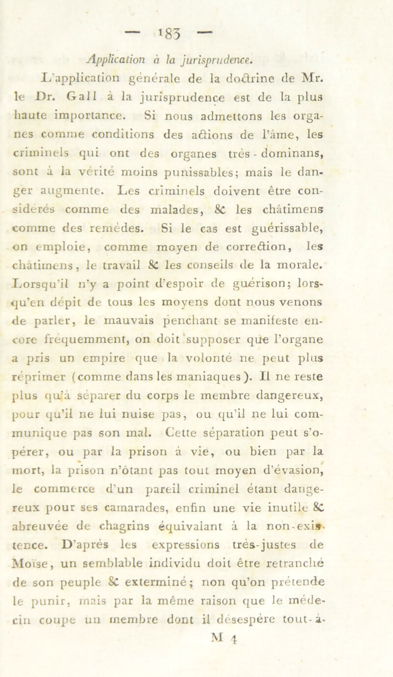 *83 A]>plication a la jurisprudence. L'application generale de la do&rine de Mr. le Dr. Gail a la jurisprudence est de la plus haute importante. Si nous adinettons les Orga- nes corame conditions des aßions de l’ame, les criininels qui ont des Organes tres - dorninans, sont a la verite moins punissables; mais le dan- ger augmente. Les criminels doivent etre con- sideres comme des malades, 8c les chätimens comme des remedes. Si le cas est guerissable, on emploie, comme moyen de correftion, les chätimens, le travail 8c les conseils de la morale. Lorsqu’il n’y a point d'espoir de guerison; lors- qu’en depit de tous les moyens dont nous venons de parier, le mauvais penchant se manifeste en- core frequemment, on doit supposer que l’organe a pris un empire que la volonte ne peut plus reprimer (comme dans les maniaques). II ne reste plus qufä separer du corps le membre dangereux, pour qu’il ne lui nuise pas, ou qu’il ne lui com- munique pas son mal. Cette Separation peut s’o- perer, ou par la prison a vie, ou bien par la inort, la prison n’ötant pas tout moyen d’evasion, le commerce d'un pareil criminel etant dange- reux pour ses cainarades, enfin une vie inutile SC abreuvee de chagrins equivalant ä la non-exi»- tence. D’apres les expressions tres-justes de Motse, un semblable individu doit etre retranche de son peuple Sc extermine; non qu’on pretende le punir, mais par la meme raison que Je mede- ein coupe un membre dont il desespere tout-a-