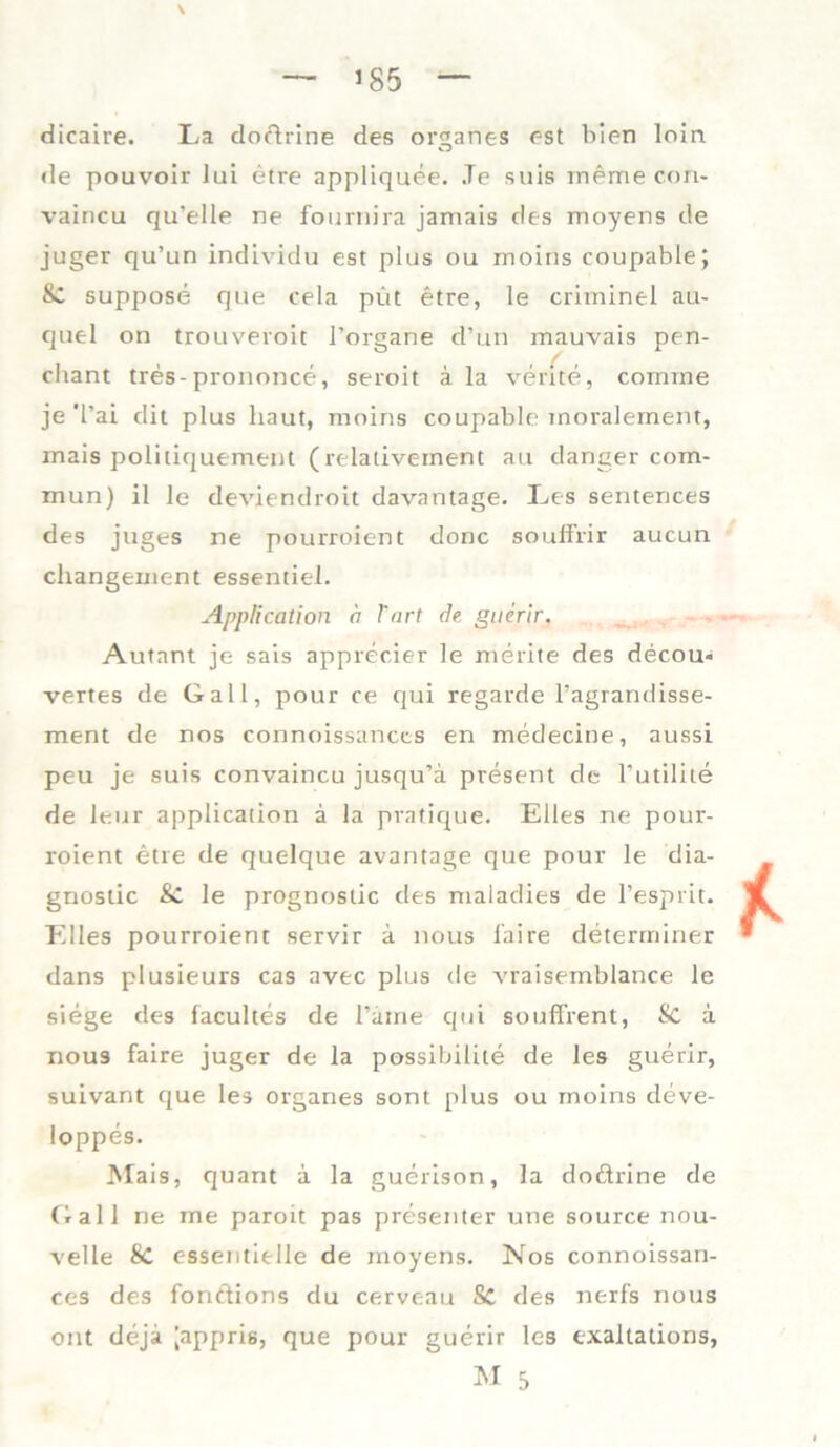 — 185 — dicaire. La dodrine des or^anes est bien loin de pouvoir lui etre appliquee. Je suis meme con- vaincu qu’elle ne fournira jamais des moyens de juger qu’un individu est plus ou rnoins coupable; & suppose que cela püt etre, le crhninel au- quel on trouveroit l’organe d’ün mauvais pen- cliant tres-prononce, seroit ä la verite, comine je Tai dit plus haut, moins coupable moralement, mais politiquement (relativernent au danger com- mun) il le deviendroit davantage. Les sentences des juges ne pourroient donc souffrir aucun changement essentiel. Application ä l'nrt de guerir, Autant je sais apprecier le merite des decou« vertes de Gail, pour ce qui regarde l’agrandisse- ment de nos connoissances en medecine, aussi peu je suis convaincu jusqu’ä present de Tutilite de leur application ä la pvatique. Elles ne pour- roient etre de quelque avantage que pour le dia- gnostic & le prognostic des maladies de l’espiit. Elles pourroient servir a nous faire determiner dans plusieurs cas avec plus de vraisemblance le siege des facultes de l’aine qui souffient, Sc a nous faire juger de la possibilite de les guerir, suivant cjue les Organes sont plus ou rnoins deve- loppes. Mais, quant a la guerison, la dodrine de Gail ne me paroit pas presenter une source nou- velle Sc essentielle de moyens. Nos connoissan- ces des fonttions du cerveau Sc des nerfs nous ont deja [appris, que pour guerir les exaltations, M 5