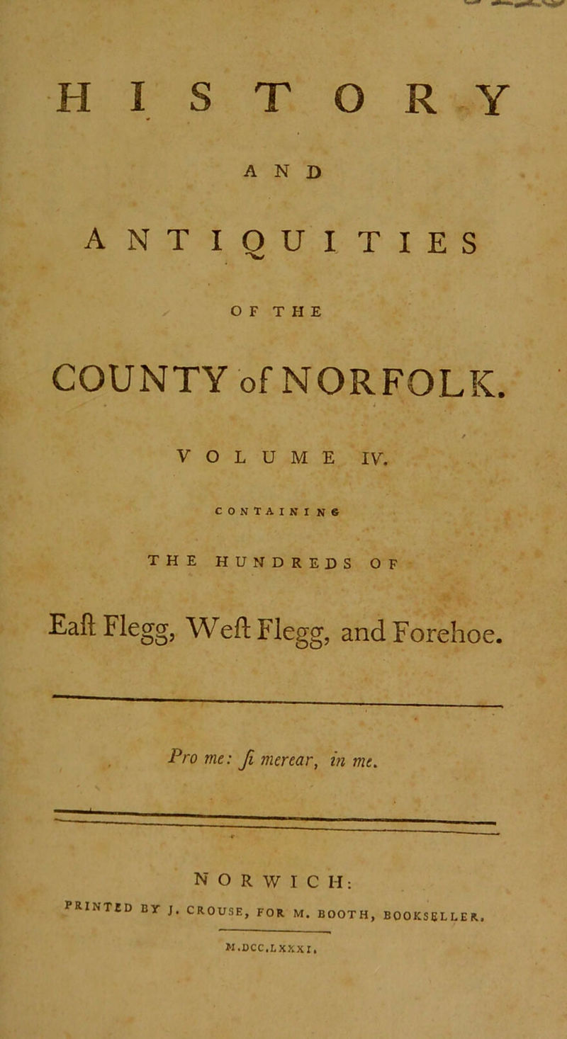 HISTORY AND ANTIQUITIES x' O F T H E COUNTY of NORFOLK. i / VOLUME IV. CONTAIN I N® THE HUNDREDS OF Eaft Flegg, Weft Flegg, and Forehoe. Pro me: Ji merear, in me. — NORWICH: PRINTJD By J. CROUSE, FOR M. BOOTH, BOOKSELLER, M.DCC.LXXXI,