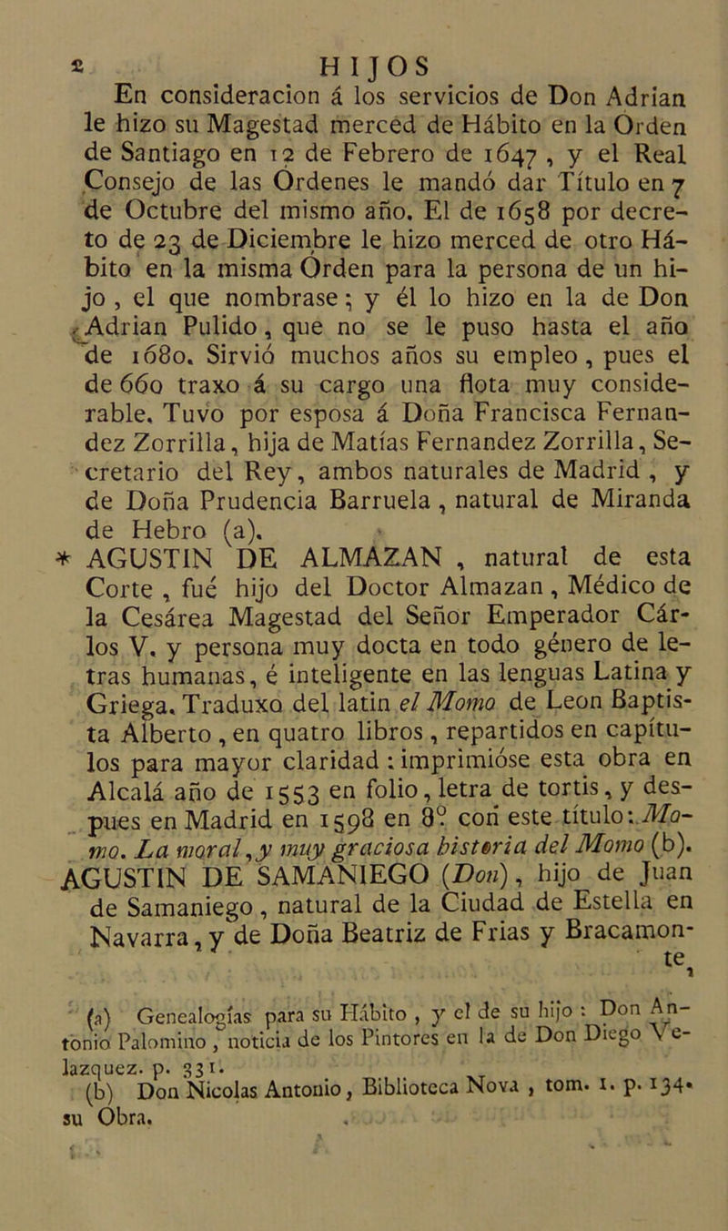 En consideración á los servicios de Don Adrián le hizo su Magestad merced de Hábito en la Orden de Santiago en t2 de Febrero de 1647 , y el Real Consejo de las Ordenes le mandó dar Título en 7 de Octubre del mismo año. El de 1658 por decre- to de 23 de Diciembre le hizo merced de otro Há- bito en la misma Orden para la persona de un hi- jo , el que nombrase \ y él lo hizo en la de Don . Adrián Pulido, que no se le puso hasta el año de 1080. Sirvió muchos años su empleo, pues el de 660 traxo á su cargo una flota muy conside- rable, Tuvo por esposa á Doña Francisca Fernan- dez Zorrilla, hija de Matías Fernandez Zorrilla, Se- cretario del Rey, ambos naturales de Madrid , y de Doña Prudencia Barruela, natural de Miranda de Hebro (a). * AGUSTIN DE ALMAZAN , naturat de esta Corte , fué hijo del Doctor Almazan , Médico de la Cesárea Magestad del Señor Emperador Cár- los V, y persona muy docta en todo género de le- tras humanas, é inteligente en las lenguas Latina y Griega. Traduxo del latin el Momo de León Baptis- ta Alberto , en quatro libros, repartidos en capítu- los para mayor claridad : imprimióse esta obra en Alcalá año de 1553 en folio, letra de tortis, y des- pués en Madrid en 1598 en 8? con este título: Mo- mo. La moral ,ty muy graciosa historia del Momo (b). AGUSTIN DE SAMANIEGO (Don), hijo de Juan de Samaniego, natural de la Ciudad de Estella en Navarra, yde Doña Beatriz de Frias y Bracamon- ' te, (a) Genealogías para su Hábito , y el de su hijo : Don An- tonio Palomino , noticia de los Pintores en la de Don Dn-go v e- lazquez. p. 331. (b) Don Nicolás Antonio, Biblioteca Nova , tom. 1. p. 134* su Obra.