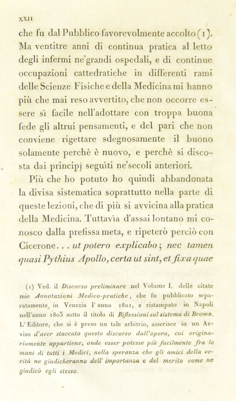 XXJI che fu dal Pubblico favorevolmente accolto f i ). Ma ventitré anni di continua pratica al letto degli infermi ne’grandi ospedali, e di continue occupazioni cattedratiche in differenti rami delle Scienze Fisiche e della Medicina mi hanno più che mai reso avvertito, che non occorre es- sere sì facile nelfadottare con troppa buona fede gli altrui pensamenti, e del pari che non conviene rigettare sdegnosamente il buono solamente perchè è nuovo, e perchè si disco- sta dai principj seguiti ne’secoli anteriori. Più che ho potuto ho quindi abbandonata la divisa sistematica soprattutto nella parte di queste lezioni, che di più si avvicina alla pratica della Medicina. Tuttavìa d’assai lontano mi co- nosco dalla prefissa meta, e ripeterò perciò con Cicerone... ut potevo explicabo ; nec tarnen <piasi Pythius Apollo, certa ut sint, et fixa quae (i) Ved. il Discorso preliminare nel Volume I. delle citate mie Annotazioni Medico-pratiche, che fu pubblicato sepa- ratamente. in Venezia 1’ anno 1801, e ristampato in Napoli nell’anno i8o3 sotto il titolo di Riflessioni sul sistema di Brown. L’Editore, che si è preso un tale arbitrio, asserisce iu un Av- viso d’aver staccato questo discorso dall’opera, cui origina- riamente appartiene, onde esser potesse più facilmente fra le mani di tutti i Medici, nella speranza che gli amici della ve- rità ne giudicheranno dell’ importanza e del merito come ne giudicò egli stesso.