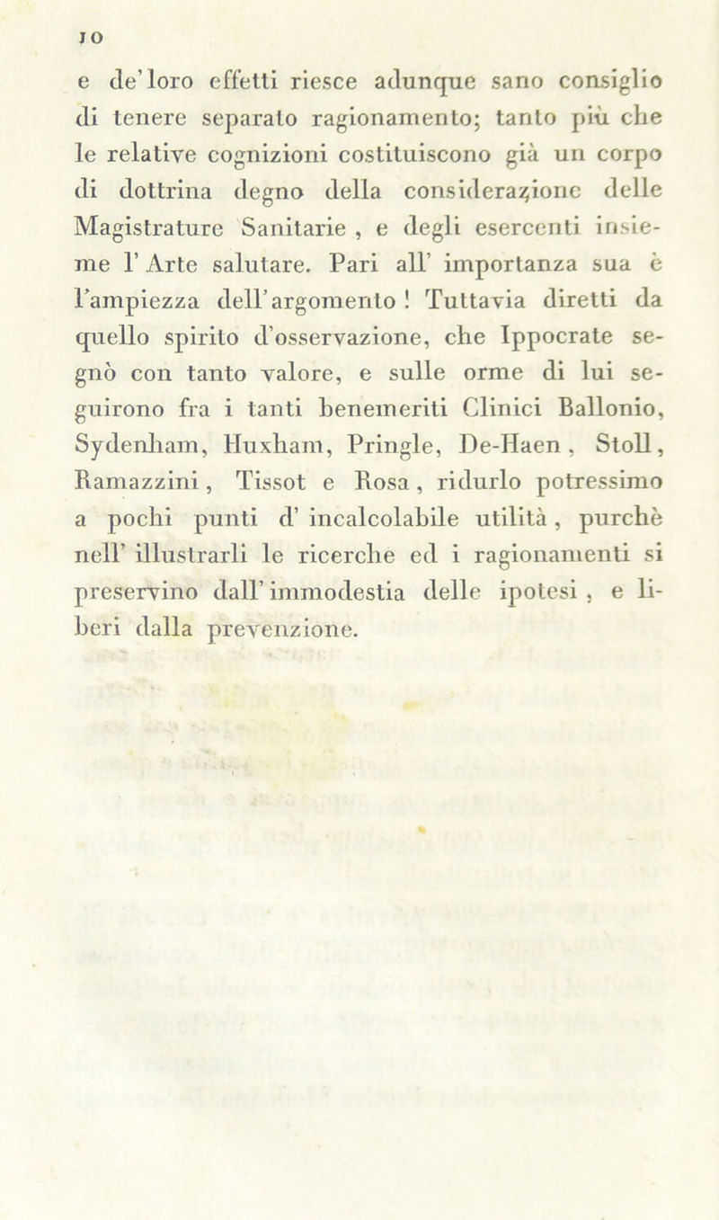 JO e de’loro effetti riesce adunque sano consiglio di tenere separato ragionamento; tanto più che le relative cognizioni costituiscono già un corpo di dottrina degno della considerazione delle Magistrature Sanitarie , e degli esercenti insie- me T Arte salutare. Pari all’ importanza sua è l’ampiezza dell’argomento ! Tuttavia diretti da quello spirito d’osservazione, che Ippocrate se- gnò con tanto valore, e sulle orme di lui se- guirono fra i tanti benemeriti Clinici Ballonio, Sydenham, Huxham, Pringle, De-Haen , Stoll, Ramazzini, Tissot e Rosa, ridurlo potressimo a pochi punti d’ incalcolabile utilità, purché nell’ illustrarli le ricerche ed i ragionamenti si preservino dall’immodestia delle ipotesi, e li- beri dalla prevenzione.