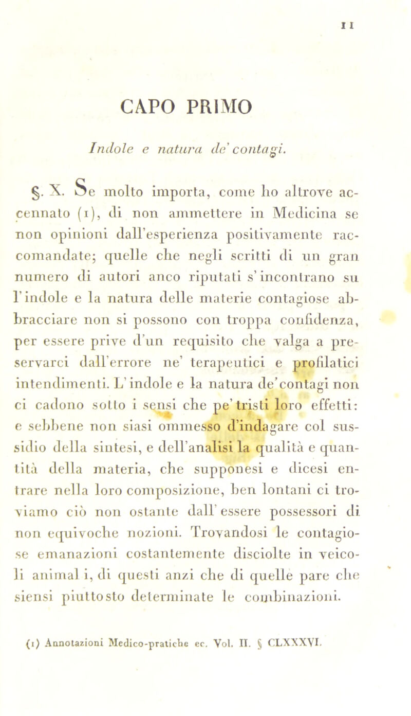 CAPO PRIMO Indole e natura de' contagi. §. X. Se molto importa, come ho altrove ac- cennalo (i), di non ammettere in Medicina se non opinioni dall’esperienza positivamente rac- comandate; quelle che negli scritti di un gran numero di autori anco riputati s’incontrano su l’indole e la natura delle materie contagiose ab- bracciare non si possono con troppa confidenza, per essere prive d’un requisito che valga a pre- servarci dall'errore ne’ terapeutici e prolilatici intendimenti. L’indole e la natura de’contagi non ci cadono sotto i sensi che pe’tristi loro effetti: e sebbene non siasi ommesso d’indagare col sus- sidio della sintesi, e dell’analisi la qualità e quan- tità della materia, che supponesi e dicesi en- trare nella loro composizione, ben lontani ci tro- viamo ciò non ostante dall’essere possessori di non equivoche nozioni. Trovandosi le contagio- se emanazioni costantemente disciolte in veico- li animai i, di questi anzi che di quelle pare che siensi piuttosto determinate le combinazioni.