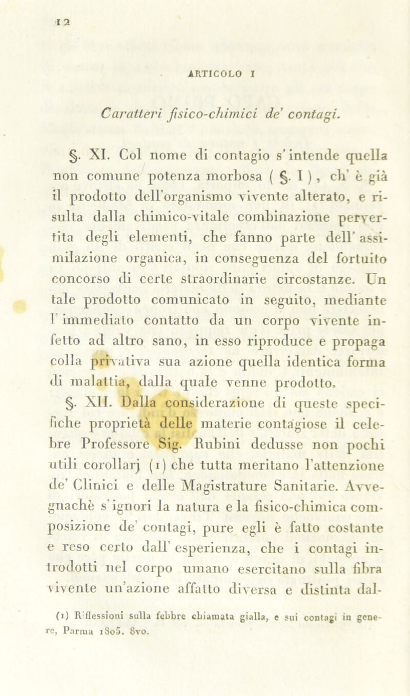 Caratteri fisico-chimici de' contagi. XI. Col nome eli contagio s’intende quella non comune potenza morbosa ( §. I ) , eh' è già il prodotto dell'organismo vivente alterato, e ri- sulta dalla chimico-vitale combinazione perver- tila degli elementi, che fanno parte dell’ assi- milazione organica, in conseguenza del fortuito concorso di certe straordinarie circostanze. Un tale prodotto comunicato in seguito, mediante I immediato contatto da un corpo vivente in- ietto ad altro sano, in esso riproduce e propaga colla privativa sua azione quella identica forma di malattia, dalla quale venne prodotto, §. XII. Dalla considerazione di queste speci- fiche proprietà delle materie contagiose il cele- bre Professore Sig. Rubini dedusse non pochi utili corollarj (i) che tutta meritano l’attenzione de’ Clinici e delle Magistrature Sanitarie. Avve- gnaché s’ignori la natura eia fisico-chimica com- posizione de contagi, pure egli è fatto costante e reso certo dall esperienza, che i contagi in- trodotti nel corpo umano esercitano sulla fibra vivente un’azione affatto diversa e distinta dal- (i) Riflessioni sulla febbre chiamata gialla, e sui contagi in gene- re, Parma i8o5. 8vo.