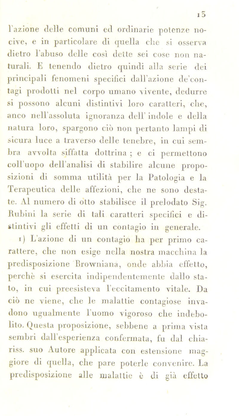 l'azione delle comuni ed ordinarie potenze no- cive, e in particolare di quella che si osserva dietro l’abuso delle così dette sei cose non na- turali. E tenendo dietro quindi alla serie dei principali fenomeni specifici dall’azione de con- tagi prodotti nel corpo umano vivente, dedurre si possono alcuni distintivi loro caratteri, che, anco nell’assoluta ignoranza dell’ indole e della natura loro, spargono ciò non pertanto lampi di sicura luce a traverso delle tenebre, in cui sem- bra avvolta siffatta dottrina ; e ci permettono coll’uopo dell’analisi di stabilire alcune propo- sizioni di somma utilità per la Patologia e la Terapeutica delle affezioni, che ne sono desta- te. Al numero di otto stabilisce il prelodato Sig. Rubini la serie di tali caratteri specifici e di- stintivi gli effetti di un contagio in generale. i ) L’azione di un contagio ha per primo ca- rattere, che non esige nella nostra macchina la predisposizione Browniana, onde abbia effetto, perchè si esercita indipendentemente dallo sta- to, in cui preesisteva l’eccitamento vitale. Da ciò ne viene, che le malattie contagiose inva- dono ugualmente l'uomo vigoroso che indebo- lito. Questa proposizione, sebbene a prima vista sembri dall’esperienza confermala, fu dal cliia- riss. suo Autore applicata con estensione mag- giore di quella, che pare poterle convenire. La predisposizione alle malattie è di già effetto