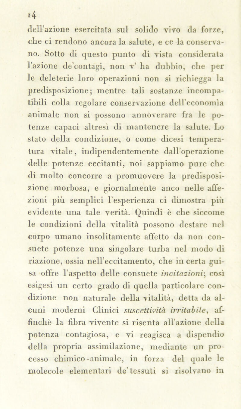 *4 dell’azione esercitata sul solido vivo da forze, che ci rendono ancora la salute, e ce la conserva- no. Sotto di questo punto di vista considerata l’azione de’contagi, non v’ ha duhhio, che per le deleterie loro operazioni non si richiegga la predisposizione; mentre tali sostanze incompa- tibili colla regolare conservazione dell’economìa animale non si possono annoverare fra le po- tenze capaci altresì di mantenere la salute. Lo stato della condizione, o come dicesi tempera- tura vitale, indipendentemente dall'operazione delle potenze eccitanti, noi sappiamo pure che di molto concorre a promuovere la predisposi- zione morbosa, e giornalmente anco nelle affe- zioni più semplici l’esperienza ci dimostra più evidente una tale verità. Quindi è che siccome le condizioni della vitalità possono destare nel corpo umano insolitamente affetto da non con- suete potenze una singolare turba nel modo di riazione, ossia nell’eccitamento, che in certa gui- sa offre l’aspetto delle consuete incitazioni; così esigesi un certo grado di quella particolare con- dizione non naturale della vitalità, detta da al- cuni moderni Clinici suscettività irritabile, af- finchè la fd3ra vivente si risenta all’azione della potenza contagiosa, e vi reagisca a dispendio della propria assimilazione, mediante un pro- cesso chimico animale, in forza del qiiale le molecole elementari de’tessuti si risolvano in