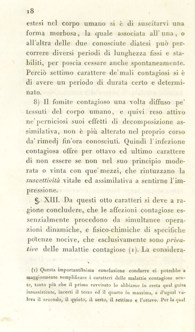 estesi nel corpo umano si è di suscitarvi una forma morbosa, la quale associata all uria, o all’altra delle due conosciute diatesi può per- correre diversi periodi di lunghezza fissi e sta- biliti, per poscia cessare anche spontaneamente. Perciò settimo carattere eie’mali contagiosi si è di avere un periodo di durata certo e determi- nato. 8) Il fomite contagioso una volta diffuso pe’ tessuti del corpo umano, e quivi reso attivo ne’perniciosi suoi effetti di decomposizione as- similativa, non è più alterato nel proprio corso da’ rimedj Un’ora conosciuti. Quindi 1 infezione contagiosa offre per ottavo ed ultimo carattere di non essere se non nel suo principio mode- rata o vinta con que’ mezzi, che rintuzzano la suscettività vitale ed assimilativa a sentirne 1 im- pressione. §. XIII. Da questi otto caratteri si deve a ra- gione concludere, che le affezioni contagiose es- senzialmente procedono da simultanee opera- zioni dinamiche, e fisico-chimiche di speciliclie potenze nocive, che esclusivamente sono priva- tive delle malattie contagiose (i). La considera- ci Questa importantissima conclusione condurre ci potrebbe a maggiormente semplificare i caratteri delle malattie contagiose acu- te, tanto più che il primo ravvisato lo abbiamo in certa qual guisa insussistente, incerti il terzo ed il quarto in massima, e d’ugual va- lore il secondo, il quinto, il sesto, il settimo e Fonavo. Per la qual