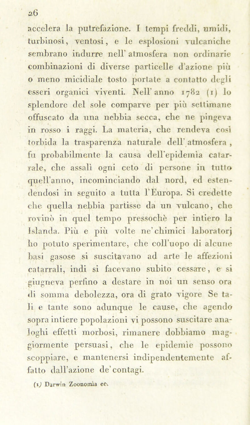 accelera la putrefazione. I tempi freddi, umidi, turbinosi, ventosi, e le esplosioni vulcaniche sembrano indurre nell’ atmosfera non ordinarie combinazioni di diverse particelle d azione più o meno micidiale tosto portate a contatto degli esseri organici viventi. Nell'anno 1782 (1) lo splendore del sole comparve per più settimane offuscato da una nebbia secca, che ne pingeva in rosso i raggi. La materia, che rendeva così torbida la trasparenza naturale dell atmosfera , fu probabilmente la causa dell’epidemìa catar- rale, che assali ogni ceto di persone in tutto quell’anno, incominciando dal nord, ed esten- dendosi in seguito a tutta l’Europa. Si credette che quella nebbia partisse da un vulcano, che rovinò in quel tempo pressoché per intiero la Islanda. Più e più volte ne’chimici laboratori ho potuto sperimentare, che coll'uopo di alcune basi gasose si suscitavano ad arte le affezioni catarrali, indi si facevano subito cessare, e si giugneva perfino a destare in noi un senso ora di somma debolezza, ora di grato vigore Se ta- li e tante sono adunque le cause, che agendo sopra intiere popolazioni vi possono suscitare ana- loghi effetti morbosi, rimanere dobbiamo mag- giormente persuasi, che le epidemìe possono scoppiare, e mantenersi indipendentemente af- fatto dall’azione de’contagi. (\) Darwin Zoonomìa ec->