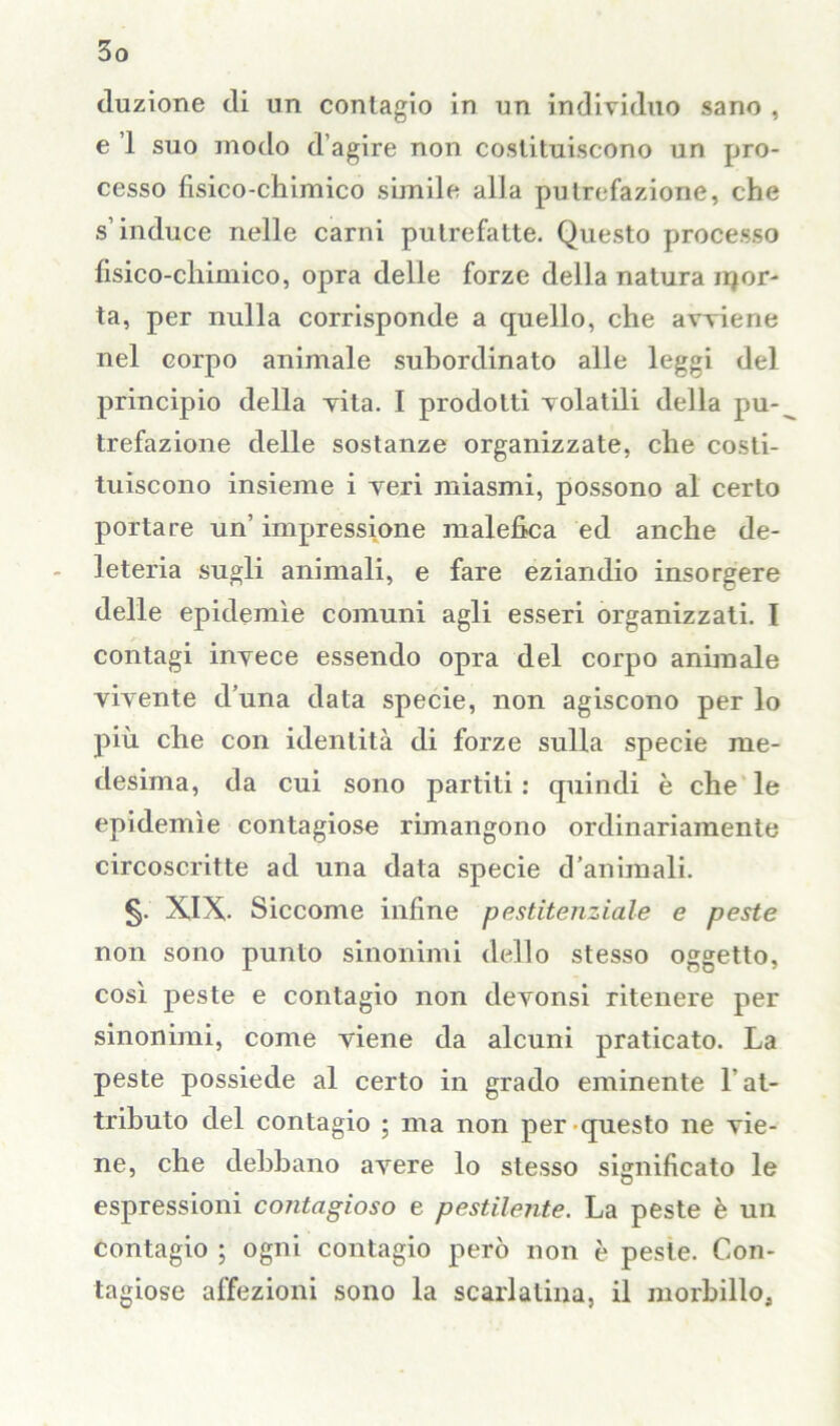 cluzione di un contagio in un individuo sano , e 1 suo modo d’agire non costituiscono un pro- cesso fisico-chimico simile alla putrefazione, che s’induce nelle carni putrefatte. Questo processo fisico-chimico, opra delle forze della natura ripor- ta, per nulla corrisponde a quello, che avviene nel corpo animale subordinato alle leggi del principio della vita. I prodotti volatili della pu-^ trefazione delle sostanze organizzate, che costi- tuiscono insieme i veri miasmi, possono al certo portare un’ impressione malefica ed anche de- leteria sugli animali, e fare eziandio insorgere delle epidemìe comuni agli esseri organizzati. I contagi invece essendo opra del corpo animale vivente d’una data specie, non agiscono per lo più che con identità di forze sulla specie me- desima, da cui sono partiti : quindi è che le epidemìe contagiose rimangono ordinariamente circoscritte ad una data specie d’animali. §. XIX- Siccome infine pestitenziale e peste non sono punto sinonimi dello stesso oggetto, così peste e contagio non devonsi ritenere per sinonimi, come viene da alcuni praticato. La peste possiede al certo in grado eminente l'at- tributo del contagio ; ma non per questo ne vie- ne, che debbano avere lo stesso significato le espressioni contagioso e pestilente. La peste è un contagio ; ogni contagio però non è peste. Con- tagiose affezioni sono la scarlatina, il morbillo.,