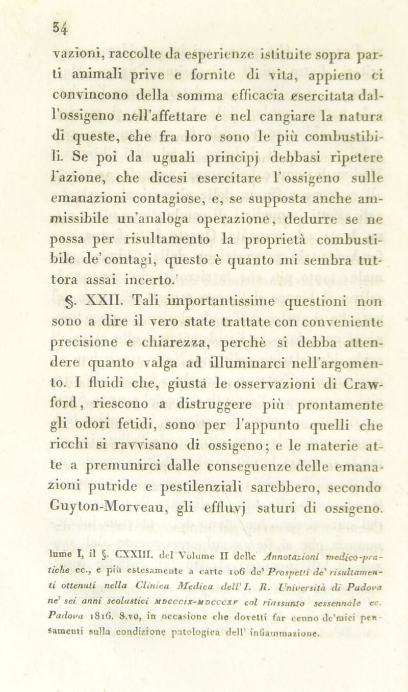 vazioni, raccolte da esperienze istituite sopra par- ti animali prive e fornite di vita, appieno ci convincono della somma efficacia esercitata dal- l’ossigeno nell’affettare e nel cangiare la natura di queste, che fra loro sono le più combustibi- li. Se poi da uguali principj debbasi ripetere l'azione, che dicesi esercitare V ossigeno sulle emanazioni contagiose, e, se supposta anche am- missibile un’analoga operazione, dedurre se ne possa per risultamento la proprietà combusti- bile de’contagi, questo è quanto mi sembra tut- tora assai incerto. §. XXII. Tali importantissime questioni non sono a dire il vero state trattate con conveniente precisione e chiarezza, perchè si debba atten- dere quanto valga ad illuminarci nell argomen- to. I fluidi che, giusta le osservazioni di Craw- ford, riescono a distruggere più prontamente gli odori fetidi, sono per l’appunto quelli che ricchi si ravvisano di ossigeno; e le materie at- te a premunirci dalle conseguenze delle emana- zioni putride e pestilenziali sarebbero, secondo Guyton-Morveau, gli effluvj saturi di ossigeno. lume I, il §. CXXIir. del Volume II delle Annotazioni medico-pra- tiche ec., e più estesamente a carte 10G de’ Prospetti de' risidiamen- ti ottenuti nella Clinica Me ili c a dell' I. Jl. Università di Padova ne sei anni scolastici mdcccìx-mdcccxr col riassunto sessennale ec. Padova 181G. 8.vo, in occasione clic dovetti far cenno dc’tuiei pen samenti sulla condizione patologica dell1 infiammazione.