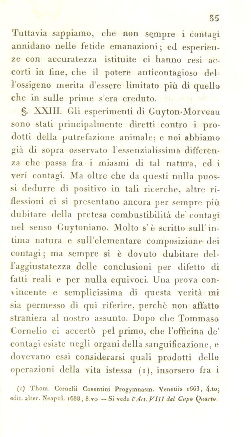 Tuttavia sappiamo, che non sejmpre i contagi annidano nelle fetide emanazioni; ed esperien- ze con accuratezza istituite ci hanno resi ac- corti in fine, che il potere anticontagioso deh l’ossigeno merita d’essere limitato più di quello che in sulle prime s era creduto. §. XXIII. Gli esperimenti di Guyton-Morveau sono stati principalmente diretti contro i pro- dotti della putrefazione animale; e noi abbiamo già di sopra osservato l’essenzialissima differen- za che passa fra i miasmi di tal natura, ed i veri contagi. Ma oltre che da questi nulla puos- si dedurre di positivo in tali ricerche, altre ri- flessioni ci si presentano ancora per sempre più dubitare della pretesa combustibilità de’ contagi nel senso Guytoniano. Molto s’è scritto sull’in- tima natura e sull’elementare composizione dei contagi ; ma sempre si è dovuto dubitare del- l’aggiustatezza delle conclusioni per difetto di fatti reali e per nulla equivoci. Una prova con- vincente e semplicissima di questa verità mi sia permesso di qui riferire, perchè non affatto straniera al nostro assunto. Dopo che Tommaso Cornelio ci accertò pel primo, che l’officina de’ contagi esiste negli organi della sanguificazione, e dovevano essi considerarsi quali prodotti delle operazioni della vita istessa (i), insorsero fra i (i) Thom. Cernelii Cosentini Progymnasm. Venetiis iGG3, 4-to- edit. all.er. Ncapol. j688,8.y» — Si veda VArt. Vili del Capo Quarto