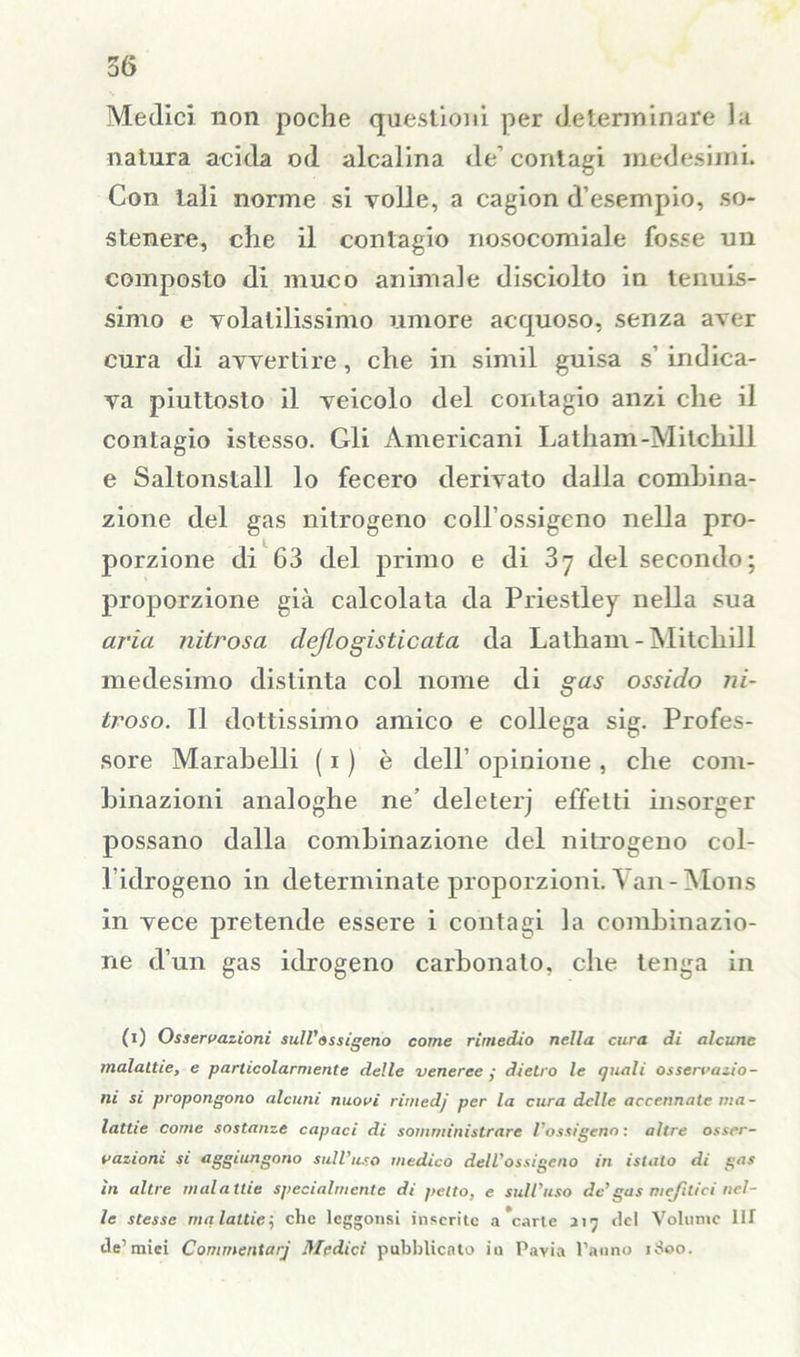 Medici non poche questioni per determinare la natura acida od alcalina de’ contagi medesimi. Con tali norme si volle, a cagion d’esempio, so- stenere, che il contagio nosocomiale fosse un composto di muco animale disciolto in tenuis- simo e volatilissimo umore acquoso, senza aver cura di avvertire, che in simil guisa s’ indica- va piuttosto il veicolo del contagio anzi che il contagio istesso. Gli Americani Latham-Mitchìll e Saltonstall lo fecero derivato dalla combina- zione del gas nitrogeno coll’ossigeno nella pro- porzione di 63 del primo e di 37 del secondo; proporzione già calcolata da Priestley nella sua aria nitrosa dejlogisticata da Latham - Mitcliill medesimo distinta col nome di gas ossido ni- troso. Il dottissimo amico e collega sig. Profes- sore Marabelli ( 1 ) è dell’ opinione , che com- binazioni analoghe ne’ deleterj effetti insorger possano dalla combinazione del nitrogeno col- l’idrogeno in determinate proporzioni. Van-Mons in vece pretende essere i contagi la combinazio- ne d’un gas idrogeno carbonaio, che tenga in (1) Osservazioni sull'ossigeno come rimedio nella cura di alcune malattie, e particolarmente delle veneree ,• dietro le quali osservazio- ni si propongono alcuni nuovi ritnedj per la cura delle accennate ma- lattie come sostanze capaci di somministrare l'ossigeno : altre osser- vazioni si aggiungono sull’uso medico dell’ossigeno in istato di gas in altre malattie specialmente di petto, e sull’uso de’gas mefìtici nel- le stesse malattie; che leggonsi inserite arcarle 217 del Volume IH de’mici Commentary Medici pubblicato iu Pavia l’anno 1S00.