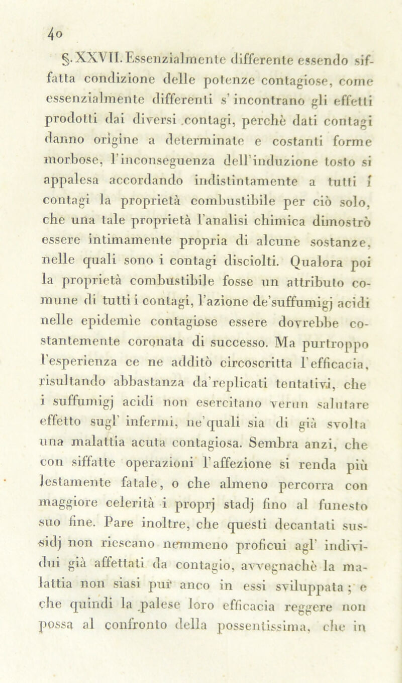 g.XXVlI. Essenzialmente differente essendo sif- fatta condizione delle potenze contagiose, come essenzialmente differenti s’incontrano gli effetti prodotti dai diversi contagi, perchè dati contagi danno origine a determinate e costanti forme morbose, l’inconseguenza dell'induzione tosto si appalesa accordando indistintamente a tutti { contagi la proprietà combustibile per ciò solo, che una tale proprietà l’analisi chimica dimostrò essere intimamente propria di alcune sostanze, nelle quali sono i contagi disciolti. Qualora poi la proprietà combustibile fosse un attributo co- mune di tutti i contagi, l’azione de’suffumigj acidi nelle epidemìe contagiose essere dovrebbe co- stantemente coronata di successo. Ma purtroppo l’esperienza ce ne additò circoscritta l’efficacia, risultando abbastanza da’replicati tentativi, che i suffumiga acidi non esercitano vermi salutare effetto sugl’ infermi, ne’quali sia di già svolta una malattia acuta contagiosa. Sembra anzi, che con siffatte operazioni l’affezione si renda più lestamente fatale, o che almeno percorra con maggiore celerità i proprj stadj fino al funesto suo fine. Pare inoltre, che questi decantali sus- sidi non riescano nemmeno proficui agl’ indivi- dui già affettati da contagio, avvegnaché la ma- lattia non siasi pur anco in essi sviluppata ; e che quindi la .palese loro efficacia reggere non possa al confronto della possentissima, che in