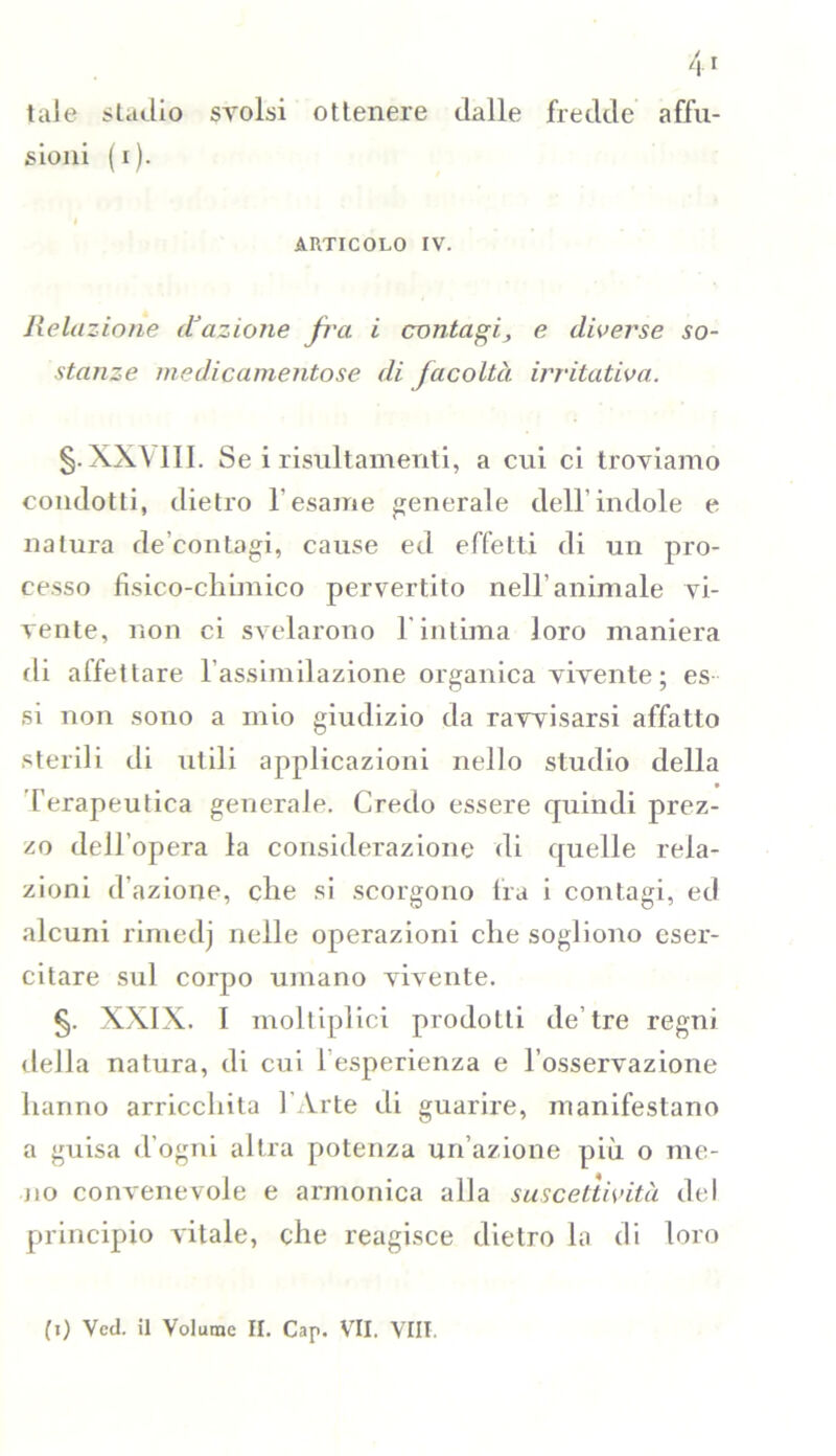 tale stadio svolsi ottenere dalle fredde affu- sami (i). ARTICOLO IV. Relazione d’azione fra i contagi, e diverse so- stanze medicamentose di facoltà irritativa. §. XXVIII. Se i risultamenti, a cui ci troviamo condotti, dietro l'esame generale dell’indole e natura decontagi, cause ed effetti di un pro- cesso fisico-chimico pervertito nell'animale vi- vente, non ci svelarono 1 intima loro maniera di affettare l’assimilazione organica vivente; es si non sono a mio giudizio da ravvisarsi affatto sterili di utili applicazioni nello studio della Terapeutica generale. Credo essere quindi prez- zo dell’opera la considerazione di quelle rela- zioni d’azione, che si scorgono fra i contagi, ed alcuni rimedj nelle operazioni che sogliono eser- citare sul corpo umano vivente. §. XXIX. I moltiplici prodotti de’tre regni della natura, di cui l’esperienza e l’osservazione hanno arricchita l'Arte di guarire, manifestano a guisa d’ogni altra potenza un’azione più o me- no convenevole e armonica alla suscettività del principio vitale, che reagisce dietro la di loro (i) Veci, il Volume II. Cap. VII. Vili.