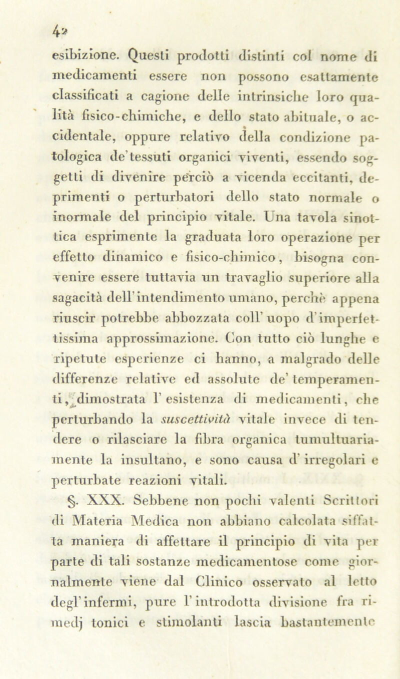 4* esibizione. Questi prodotti distinti col nome di medicamenti essere non possono esattamente classificati a cagione delle intrinsiche loro qua- lità fìsico-chimiche, e dello stato abituale, o ac- cidentale, oppure relativo della condizione pa- tologica de tessuti organici viventi, essendo sog- getti di divenire perciò a vicenda eccitanti, de- primenti o perturbatori dello stato normale o inormale del principio vitale. Una tavola sinot- tica esprimente la graduata loro operazione per effetto dinamico e fisico-chimico, bisogna con- venire essere tuttavia un travaglio superiore alla sagacità dell’intendimento umano, perchè appena riuscir potrebbe abbozzata coll’uopo d imperfet- tissima approssimazione. Con tutto ciò lunghe e ripetute esperienze ci hanno, a malgrado delle differenze relative ed assolute de’ temperamen- ti, ^dimostrala l’esistenza di medicamenti, che perturbando la suscettività vitale invece di ten- dere o rilasciare la fibra organica tumultuaria- mente la insultano, e sono causa d irregolari e perturbate reazioni vitali. §. XXX. Sebbene non pochi valenti Scrittori di Materia Medica non abbiano calcolata siffat- ta maniera di affettare il principio di vita per parte di tali sostanze medicamentose come gior- nalmente viene dal Clinico osservalo al letto degl’infermi, pure l’introdotta divisione fra ri- medj tonici e stimolanti lascia bastantemente