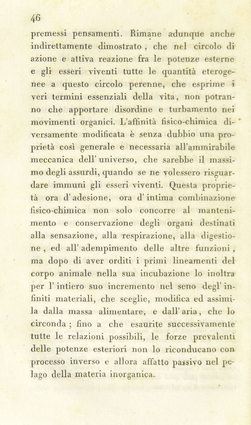 premessi pensamenti. Rimane adunque anche indirettamente dimostrato , che nel circolo di azione e attiya reazione fra le potenze esterne e gli esseri viventi tutte le quantità eteroge- nee a questo circolo perenne, che esprime i veri termini essenziali della vita, non potran- no che apportare disordine e turbamento nei movimenti organici. L’affinità fisico-chimica di- versamente modificata è senza dubbio una pro- prietà così generale e necessaria aH’ammirabile meccanica dell’ universo, che sarebbe il massi- mo degli assurdi, quando se ne volessero riguar- dare immuni gli esseri viventi. Questa proprie- tà ora d’adesione, ora d’intima combinazione fisico-chimica non solo concorre al manteni- mento e conservazione degli organi destinali alla sensazione, alla respirazione, alla digestio- ne , ed all’ adempimento delle altre funzioni , ma dopo di aver orditi i primi lineamenti del corpo animale nella sua incubazione lo inoltra per l’intiero suo incremento nel seno degl’ in- finiti materiali, che sceglie, modifica ed assimi- la dalla massa alimentare, e dall’ aria, che lo circonda ; fino a che esaurite successivamente tutte le relazioni possibili, le forze prevalenti delle potenze esteriori non lo riconducano con processo inverso e allora affatto passivo nel pe- lago della materia inorganica.