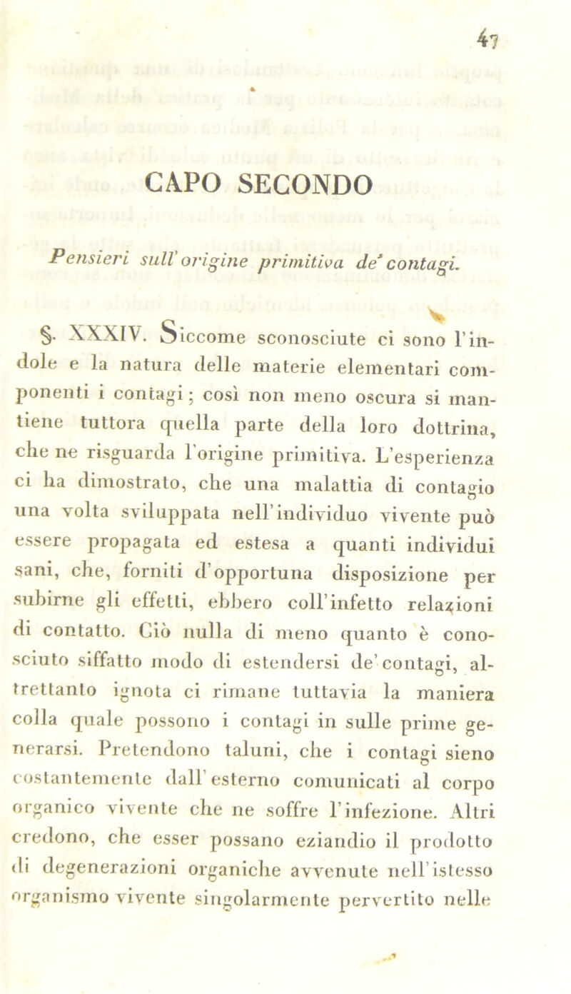 4? CAPO SECONDO Pensieri sull'origine primitiva de*contagi. §• XXXIV. oiccome sconosciute ci sono l’in- dole e la natura delle materie elementari com- ponenti i contagi; così non meno oscura si man- tiene tuttora quella parte della loro dottrina, che ne risguarda l'origine primitiva. L’esperienza ci ha dimostrato, che una malattia di contacio una volta sviluppata nell’individuo vivente può essere propagata ed estesa a quanti individui sani, che, forniti d opportuna disposizione per subirne gli effetti, ebbero coll’infetto relazioni di contatto. Ciò nulla di meno quanto è cono- sciuto siffatto modo di estendersi de’ contaci, al- tretlanto ignota ci rimane tuttavia la maniera colla quale possono i contagi in sulle prime ge- nerarsi. Pretendono taluni, che i contagi sieno costantemente dall'esterno comunicati al corpo organico vivente che ne soffre l’infezione. Altri credono, che esser possano eziandio il prodotto di degenerazioni organiche avvenute neH’istesso organismo vivente singolarmente pervertito nelle